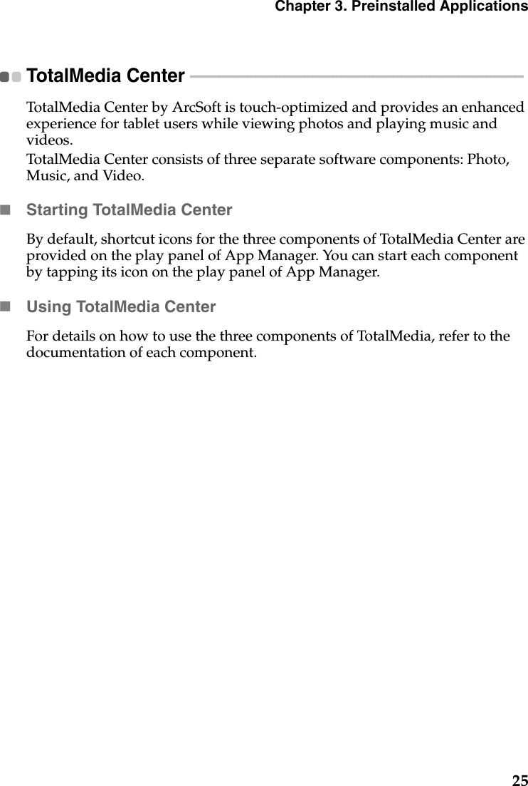 Chapter 3. Preinstalled Applications25TotalMedia Center  - - - - - - - - - - - - - - - - - - - - - - - - - - - - - - - - - - - - - - - - - - - - - - - - - - - - - - - - - - - - - - - - - - - - - - - - - - - - - - - - - - TotalMedia Center by ArcSoft is touch-optimized and provides an enhanced experience for tablet users while viewing photos and playing music and videos.TotalMedia Center consists of three separate software components: Photo, Music, and Video.Starting TotalMedia CenterBy default, shortcut icons for the three components of TotalMedia Center are provided on the play panel of App Manager. You can start each component by tapping its icon on the play panel of App Manager.Using TotalMedia CenterFor details on how to use the three components of TotalMedia, refer to the documentation of each component.