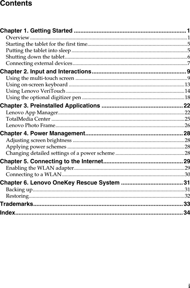 iChapter 1. Getting Started ..................................................................... 1Overview......................................................................................................................1Starting the tablet for the first time...........................................................................5Putting the tablet into sleep.......................................................................................5Shutting down the tablet............................................................................................6Connecting external devices......................................................................................7Chapter 2. Input and Interactions.......................................................... 9Using the multi-touch screen ....................................................................................9Using on-screen keyboard .......................................................................................13Using Lenovo VeriTouch .........................................................................................14Using the optional digitizer pen .............................................................................18Chapter 3. Preinstalled Applications .................................................. 22Lenovo App Manager...............................................................................................22TotalMedia Center ....................................................................................................25Lenovo Photo Frame.................................................................................................26Chapter 4. Power Management............................................................ 28Adjusting screen brightness ....................................................................................28Applying power schemes ........................................................................................28Changing detailed settings of a power scheme....................................................28Chapter 5. Connecting to the Internet................................................. 29Enabling the WLAN adapter...................................................................................29Connecting to a WLAN............................................................................................30Chapter 6. Lenovo OneKey Rescue System ...................................... 31Backing up..................................................................................................................31Restoring.....................................................................................................................32Trademarks............................................................................................ 33Index....................................................................................................... 34Contents