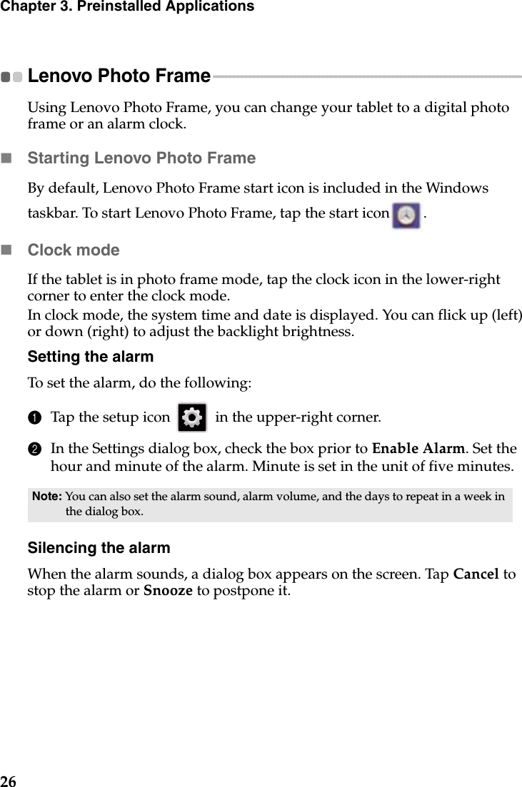 26Chapter 3. Preinstalled ApplicationsLenovo Photo Frame - - - - - - - - - - - - - - - - - - - - - - - - - - - - - - - - - - - - - - - - - - - - - - - - - - - - - - - - - - - - - - - - - - - - - - - - - - - - - Using Lenovo Photo Frame, you can change your tablet to a digital photo frame or an alarm clock.Starting Lenovo Photo FrameBy default, Lenovo Photo Frame start icon is included in the Windows taskbar. To start Lenovo Photo Frame, tap the start icon .Clock modeIf the tablet is in photo frame mode, tap the clock icon in the lower-right corner to enter the clock mode.In clock mode, the system time and date is displayed. You can flick up (left) or down (right) to adjust the backlight brightness.Setting the alarmTo set the alarm, do the following:1Tap the setup icon   in the upper-right corner.2In the Settings dialog box, check the box prior to Enable Alarm. Set the hour and minute of the alarm. Minute is set in the unit of five minutes.Silencing the alarmWhen the alarm sounds, a dialog box appears on the screen. Tap Cancel to stop the alarm or Snooze to postpone it.Note: You can also set the alarm sound, alarm volume, and the days to repeat in a week in the dialog box.
