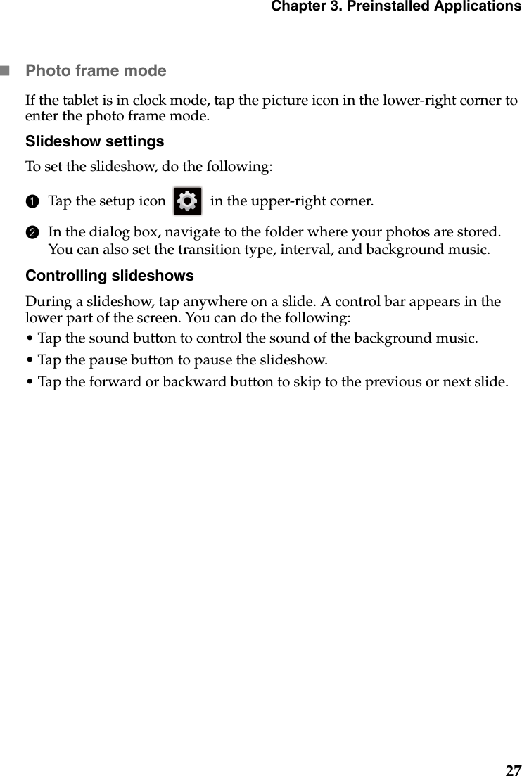 Chapter 3. Preinstalled Applications27Photo frame modeIf the tablet is in clock mode, tap the picture icon in the lower-right corner to enter the photo frame mode.Slideshow settingsTo set the slideshow, do the following:1Tap the setup icon  in the upper-right corner.2In the dialog box, navigate to the folder where your photos are stored. You can also set the transition type, interval, and background music.Controlling slideshowsDuring a slideshow, tap anywhere on a slide. A control bar appears in the lower part of the screen. You can do the following:• Tap the sound button to control the sound of the background music.• Tap the pause button to pause the slideshow.• Tap the forward or backward button to skip to the previous or next slide.