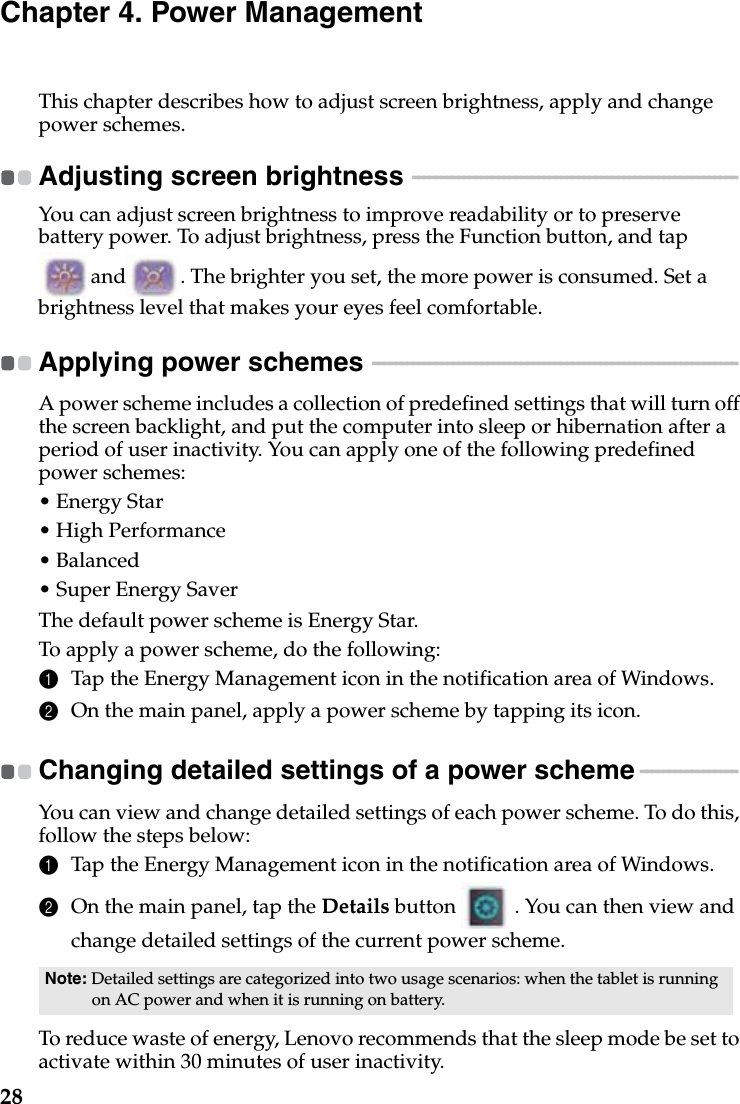 28Chapter 4. Power ManagementThis chapter describes how to adjust screen brightness, apply and change power schemes.Adjusting screen brightness  - - - - - - - - - - - - - - - - - - - - - - - - - - - - - - - - - - - - - - - - - - - - - - - - - - - - - - - - - You can adjust screen brightness to improve readability or to preserve battery power. To adjust brightness, press the Function button, and tap  and . The brighter you set, the more power is consumed. Set a brightness level that makes your eyes feel comfortable.Applying power schemes  - - - - - - - - - - - - - - - - - - - - - - - - - - - - - - - - - - - - - - - - - - - - - - - - - - - - - - - - - - - - - - - -A power scheme includes a collection of predefined settings that will turn off the screen backlight, and put the computer into sleep or hibernation after a period of user inactivity. You can apply one of the following predefined power schemes:• Energy Star• High Performance• Balanced• Super Energy SaverThe default power scheme is Energy Star.To apply a power scheme, do the following:1Tap the Energy Management icon in the notification area of Windows.2On the main panel, apply a power scheme by tapping its icon.Changing detailed settings of a power scheme  - - - - - - - - - - - - - - - - - You can view and change detailed settings of each power scheme. To do this, follow the steps below:1Tap the Energy Management icon in the notification area of Windows.2On the main panel, tap the Details button   . You can then view and change detailed settings of the current power scheme.To reduce waste of energy, Lenovo recommends that the sleep mode be set to activate within 30 minutes of user inactivity.Note: Detailed settings are categorized into two usage scenarios: when the tablet is running on AC power and when it is running on battery. 