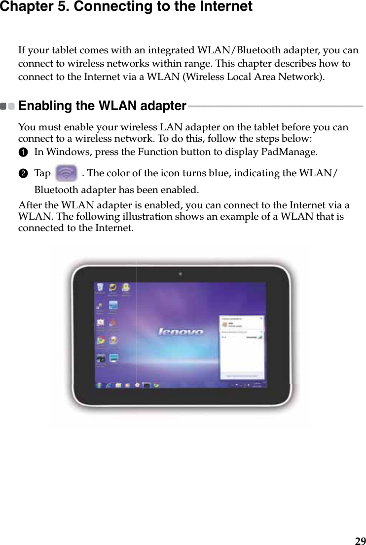 29Chapter 5. Connecting to the InternetIf your tablet comes with an integrated WLAN/Bluetooth adapter, you can connect to wireless networks within range. This chapter describes how to connect to the Internet via a WLAN (Wireless Local Area Network).Enabling the WLAN adapter - - - - - - - - - - - - - - - - - - - - - - - - - - - - - - - - - - - - - - - - - - - - - - - - - - - - - - - - - - - - - - You must enable your wireless LAN adapter on the tablet before you can connect to a wireless network. To do this, follow the steps below:1In Windows, press the Function button to display PadManage.2Tap   . The color of the icon turns blue, indicating the WLAN/Bluetooth adapter has been enabled.After the WLAN adapter is enabled, you can connect to the Internet via a WLAN. The following illustration shows an example of a WLAN that is connected to the Internet.