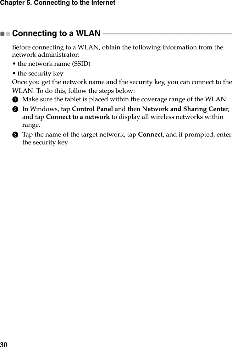 30Chapter 5. Connecting to the InternetConnecting to a WLAN  - - - - - - - - - - - - - - - - - - - - - - - - - - - - - - - - - - - - - - - - - - - - - - - - - - - - - - - - - - - - - - - - - - - - - - - - Before connecting to a WLAN, obtain the following information from the network administrator:• the network name (SSID)• the security keyOnce you get the network name and the security key, you can connect to the WLAN. To do this, follow the steps below:1Make sure the tablet is placed within the coverage range of the WLAN.2In Windows, tap Control Panel and then Network and Sharing Center,and tap Connect to a network to display all wireless networks within range.3Tap the name of the target network, tap Connect, and if prompted, enter the security key.