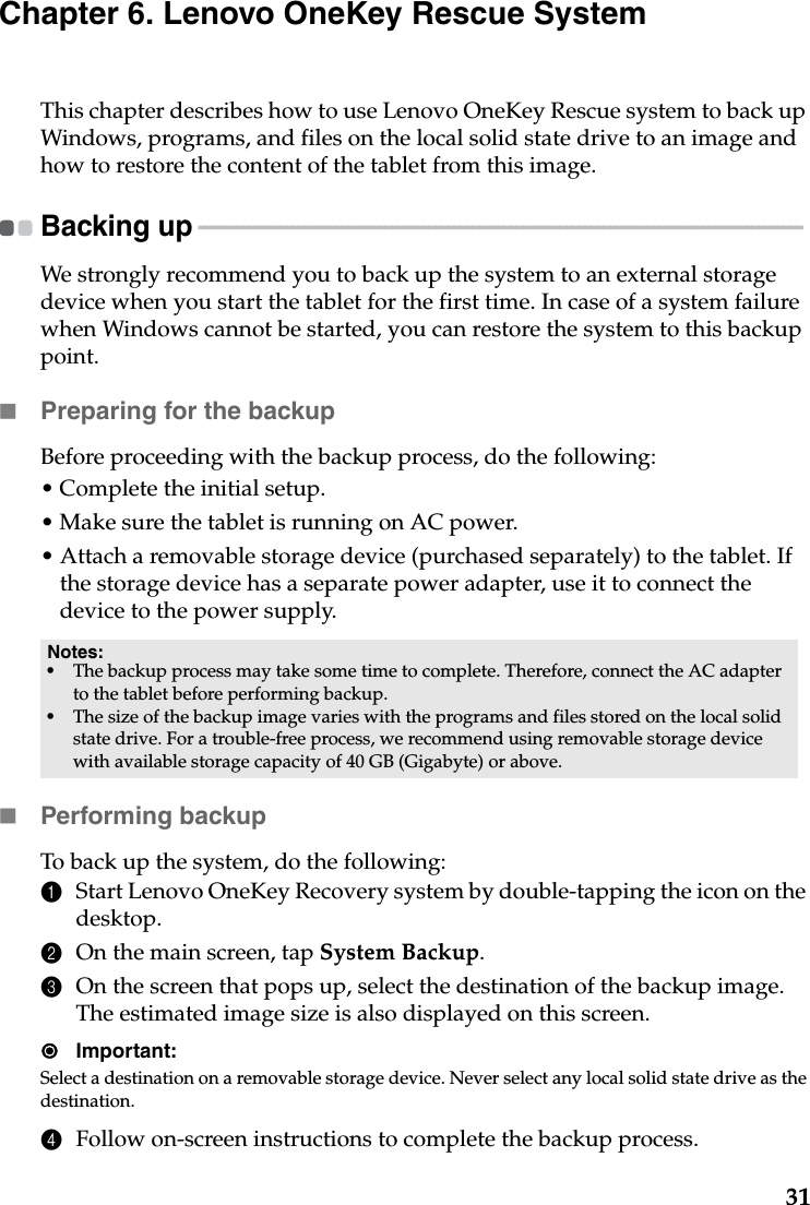 31Chapter 6. Lenovo OneKey Rescue SystemThis chapter describes how to use Lenovo OneKey Rescue system to back up Windows, programs, and files on the local solid state drive to an image and how to restore the content of the tablet from this image.Backing up  - - - - - - - - - - - - - - - - - - - - - - - - - - - - - - - - - - - - - - - - - - - - - - - - - - - - - - - - - - - - - - - - - - - - - - - - - - - - - - - - - - - - - - - - - - - - - - - - - We strongly recommend you to back up the system to an external storage device when you start the tablet for the first time. In case of a system failure when Windows cannot be started, you can restore the system to this backup point.Preparing for the backupBefore proceeding with the backup process, do the following:• Complete the initial setup.• Make sure the tablet is running on AC power.• Attach a removable storage device (purchased separately) to the tablet. If the storage device has a separate power adapter, use it to connect the device to the power supply.Performing backupTo back up the system, do the following:1Start Lenovo OneKey Recovery system by double-tapping the icon on the desktop.2On the main screen, tap System Backup.3On the screen that pops up, select the destination of the backup image. The estimated image size is also displayed on this screen.Important:Select a destination on a removable storage device. Never select any local solid state drive as the destination.4Follow on-screen instructions to complete the backup process.Notes:•The backup process may take some time to complete. Therefore, connect the AC adapter to the tablet before performing backup.•The size of the backup image varies with the programs and files stored on the local solid state drive. For a trouble-free process, we recommend using removable storage device with available storage capacity of 40 GB (Gigabyte) or above.