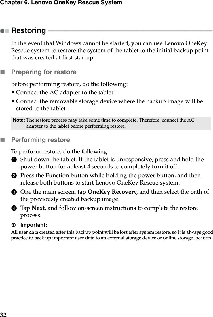 32Chapter 6. Lenovo OneKey Rescue SystemRestoring - - - - - - - - - - - - - - - - - - - - - - - - - - - - - - - - - - - - - - - - - - - - - - - - - - - - - - - - - - - - - - - - - - - - - - - - - - - - - - - - - - - - - - - - - - - - - - - - - - - - In the event that Windows cannot be started, you can use Lenovo OneKey Rescue system to restore the system of the tablet to the initial backup point that was created at first startup.Preparing for restoreBefore performing restore, do the following:• Connect the AC adapter to the tablet.• Connect the removable storage device where the backup image will be stored to the tablet.Performing restoreTo perform restore, do the following:1Shut down the tablet. If the tablet is unresponsive, press and hold the power button for at least 4 seconds to completely turn it off.2Press the Function button while holding the power button, and then release both buttons to start Lenovo OneKey Rescue system.3One the main screen, tap OneKey Recovery, and then select the path of the previously created backup image.4Tap Next, and follow on-screen instructions to complete the restore process.Important:All user data created after this backup point will be lost after system restore, so it is always good practice to back up important user data to an external storage device or online storage location.Note: The restore process may take some time to complete. Therefore, connect the AC adapter to the tablet before performing restore.