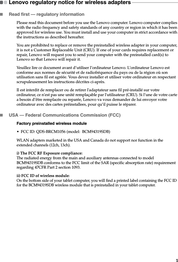1Lenovo regulatory notice for wireless adapters  - - - - - - - - - - - - - - - - - - - - - - - - - - - - - - - - - - - - - - - -Read first — regulatory informationPlease read this document before you use the Lenovo computer. Lenovo computer complies with the radio frequency and safety standards of any country or region in which it has been approved for wireless use. You must install and use your computer in strict accordance with the instructions as described hereafter. You are prohibited to replace or remove the preinstalled wireless adapter in your computer, it is not a Customer Replaceable Unit (CRU). If one of your cards requires replacement or repair, Lenovo will request you to send your computer with the preinstalled card(s) to Lenovo so that Lenovo will repair it.Veuillez lire ce document avant d’utiliser l’ordinateur Lenovo. L’ordinateur Lenovo est conforme aux normes de sécurité et de radiofréquence du pays ou de la région où son utilisation sans fil est agréée. Vous devez installer et utiliser votre ordinateur en respectant scrupuleusement les instructions décrites ci-après.Il est interdit de remplacer ou de retirer l&apos;adaptateur sans fil pré-installé sur votre ordinateur, ce n&apos;est pas une unité remplaçable par l&apos;utilisateur (CRU). Si l’une de votre carte a besoin d’être remplacée ou reparée, Lenovo va vous demander de lui envoyer votre ordinateur avec des cartes préinstallees, pour qu’il puisse le réparer.USA — Federal Communications Commission (FCC) Factory preinstalled wireless module• FCC ID: QDS-BRCM1056 (model:  BCM94319SDB)WLAN adapters marketed in the USA and Canada do not support nor function in the extended channels (12ch, 13ch). i) The FCC RF Exposure compliance:The radiated energy from the main and auxiliary antennas connected to model BCM94319SDB conforms to the FCC limit of the SAR (specific absorption rate) requirement regarding 47CFR Part 2 section 1093. ii) FCC ID of wireless module: On the bottom side of your tablet computer, you will find a printed label containing the FCC ID for the BCM94319SDB wireless module that is preinstalled in your tablet computer.