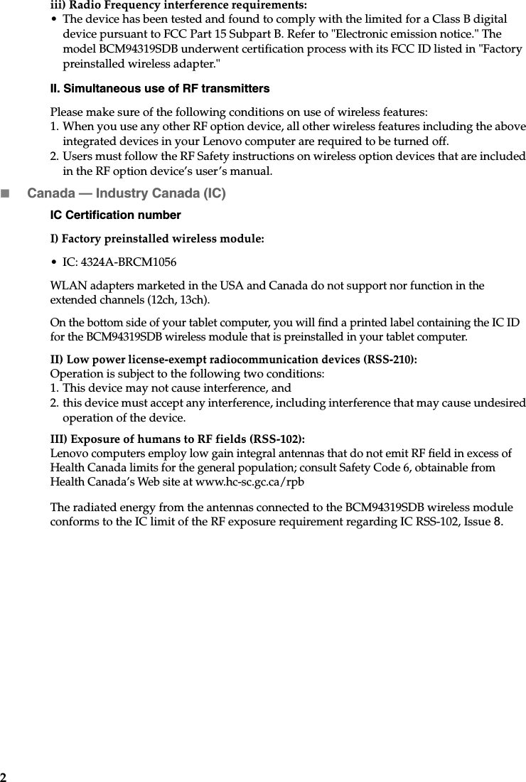 2iii) Radio Frequency interference requirements: • The device has been tested and found to comply with the limited for a Class B digital device pursuant to FCC Part 15 Subpart B. Refer to &quot;Electronic emission notice.&quot; The model BCM94319SDB underwent certification process with its FCC ID listed in &quot;Factory preinstalled wireless adapter.&quot;II. Simultaneous use of RF transmittersPlease make sure of the following conditions on use of wireless features: 1. When you use any other RF option device, all other wireless features including the above integrated devices in your Lenovo computer are required to be turned off.2. Users must follow the RF Safety instructions on wireless option devices that are included in the RF option device’s user’s manual.Canada — Industry Canada (IC) IC Certification numberI) Factory preinstalled wireless module: • IC: 4324A-BRCM1056WLAN adapters marketed in the USA and Canada do not support nor function in the extended channels (12ch, 13ch). On the bottom side of your tablet computer, you will find a printed label containing the IC ID for the BCM94319SDB wireless module that is preinstalled in your tablet computer.II)Low power license-exempt radiocommunication devices (RSS-210):Operation is subject to the following two conditions: 1. This device may not cause interference, and2. this device must accept any interference, including interference that may cause undesired operation of the device.III) Exposure of humans to RF fields (RSS-102):Lenovo computers employ low gain integral antennas that do not emit RF field in excess of Health Canada limits for the general population; consult Safety Code 6, obtainable from Health Canada’s Web site at www.hc-sc.gc.ca/rpbThe radiated energy from the antennas connected to the BCM94319SDB wireless module conforms to the IC limit of the RF exposure requirement regarding IC RSS-102, Issue 8. 