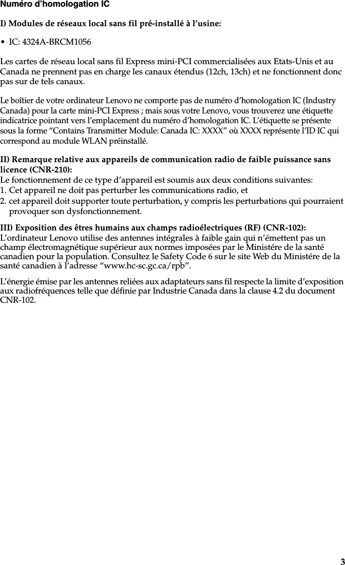 3Numéro d’homologation ICI) Modules de réseaux local sans fil pré-installé à l’usine:• IC: 4324A-BRCM1056Les cartes de réseau local sans fil Express mini-PCI commercialisées aux Etats-Unis et au Canada ne prennent pas en charge les canaux étendus (12ch, 13ch) et ne fonctionnent donc pas sur de tels canaux. Le boîtier de votre ordinateur Lenovo ne comporte pas de numéro d’homologation IC (Industry Canada) pour la carte mini-PCI Express ; mais sous votre Lenovo, vous trouverez une étiquette indicatrice pointant vers l’emplacement du numéro d’homologation IC. L’étiquette se présente sous la forme “Contains Transmitter Module: Canada IC: XXXX” où XXXX représente l’ID IC qui correspond au module WLAN préinstallé.II) Remarque relative aux appareils de communication radio de faible puissance sans licence (CNR-210): Le fonctionnement de ce type d’appareil est soumis aux deux conditions suivantes:1. Cet appareil ne doit pas perturber les communications radio, et2. cet appareil doit supporter toute perturbation, y compris les perturbations qui pourraient provoquer son dysfonctionnement.III) Exposition des êtres humains aux champs radioélectriques (RF) (CNR-102):L’ordinateur Lenovo utilise des antennes intégrales à faible gain qui n’émettent pas un champ électromagnétique supérieur aux normes imposées par le Ministére de la santé canadien pour la population. Consultez le Safety Code 6 sur le site Web du Ministére de la santé canadien à l’adresse “www.hc-sc.gc.ca/rpb”.L’énergie émise par les antennes reliées aux adaptateurs sans fil respecte la limite d’exposition aux radiofréquences telle que définie par Industrie Canada dans la clause 4.2 du document CNR-102. 