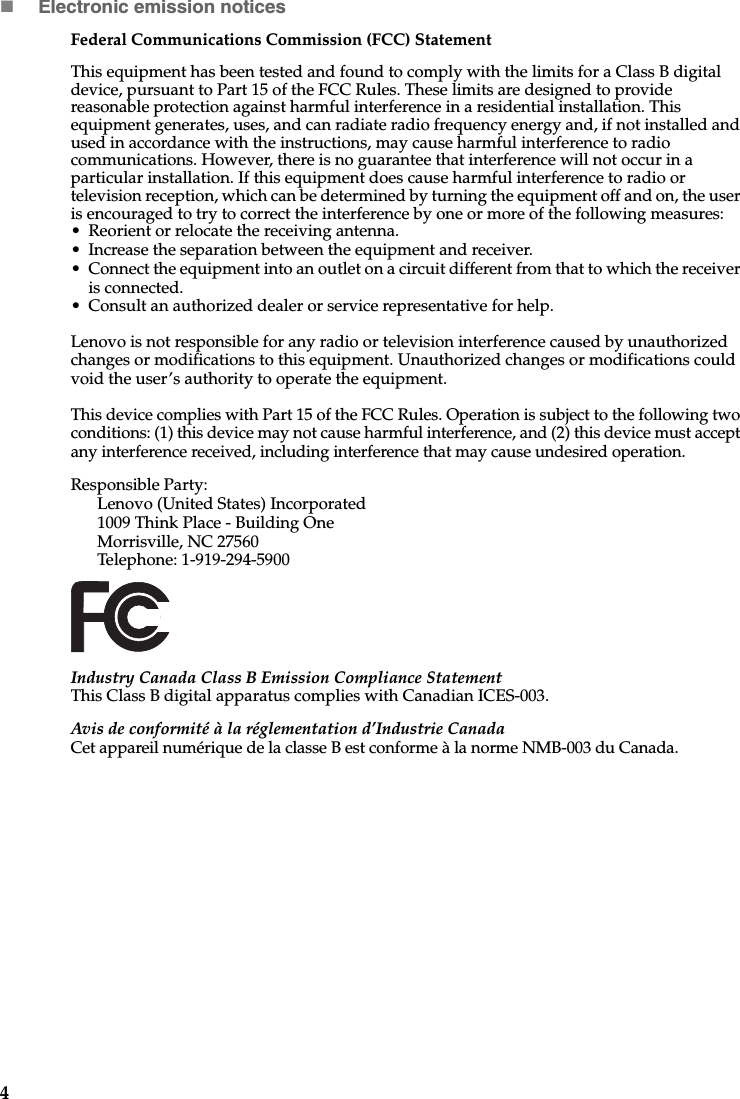 4Electronic emission noticesFederal Communications Commission (FCC) StatementThis equipment has been tested and found to comply with the limits for a Class B digital device, pursuant to Part 15 of the FCC Rules. These limits are designed to provide reasonable protection against harmful interference in a residential installation. This equipment generates, uses, and can radiate radio frequency energy and, if not installed and used in accordance with the instructions, may cause harmful interference to radio communications. However, there is no guarantee that interference will not occur in a particular installation. If this equipment does cause harmful interference to radio or television reception, which can be determined by turning the equipment off and on, the user is encouraged to try to correct the interference by one or more of the following measures: • Reorient or relocate the receiving antenna. • Increase the separation between the equipment and receiver.• Connect the equipment into an outlet on a circuit different from that to which the receiver is connected.• Consult an authorized dealer or service representative for help.Lenovo is not responsible for any radio or television interference caused by unauthorized changes or modifications to this equipment. Unauthorized changes or modifications could void the user’s authority to operate the equipment.This device complies with Part 15 of the FCC Rules. Operation is subject to the following two conditions: (1) this device may not cause harmful interference, and (2) this device must accept any interference received, including interference that may cause undesired operation. Responsible Party: Lenovo (United States) Incorporated 1009 Think Place - Building One Morrisville, NC 27560 Telephone: 1-919-294-5900 Industry Canada Class B Emission Compliance StatementThis Class B digital apparatus complies with Canadian ICES-003.Avis de conformité à la réglementation d’Industrie CanadaCet appareil numérique de la classe B est conforme à la norme NMB-003 du Canada.