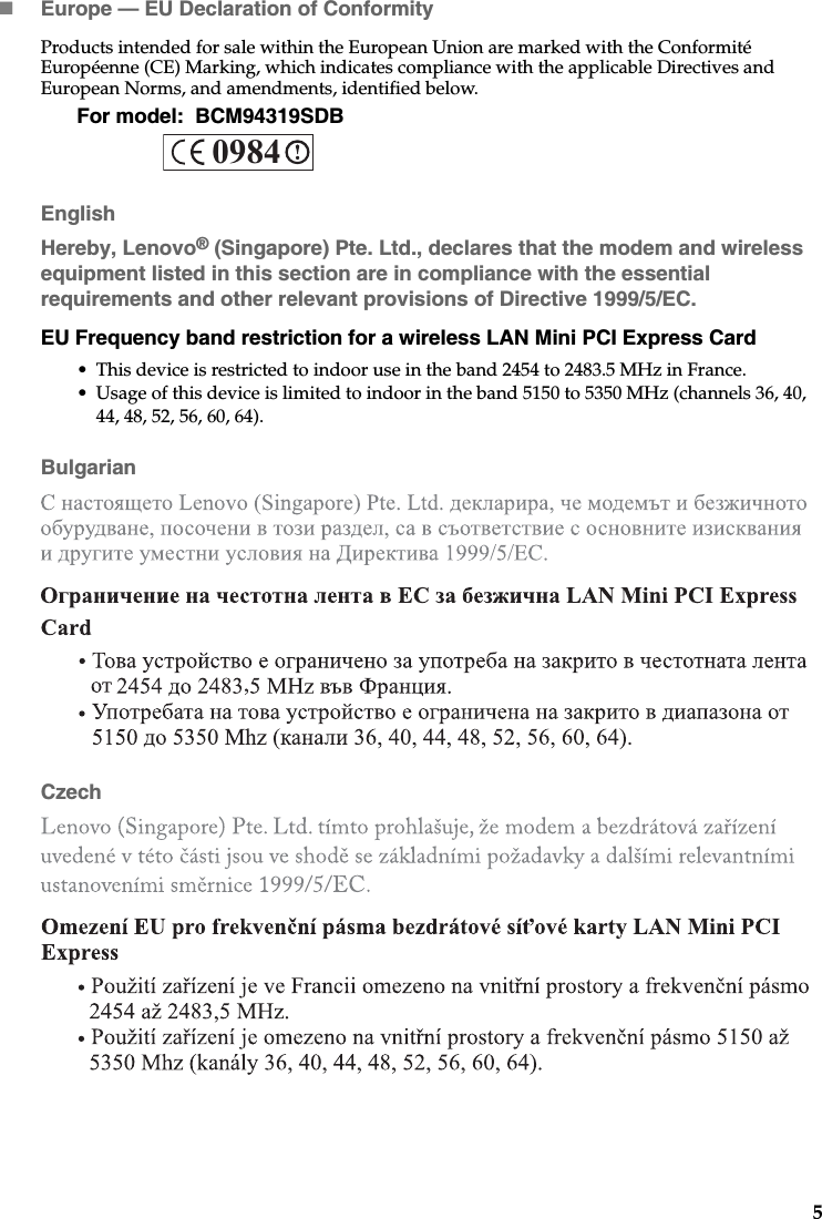 5Europe — EU Declaration of ConformityProducts intended for sale within the European Union are marked with the Conformité Européenne (CE) Marking, which indicates compliance with the applicable Directives and European Norms, and amendments, identified below. For model:  BCM94319SDBEnglishHereby, Lenovo® (Singapore) Pte. Ltd., declares that the modem and wireless equipment listed in this section are in compliance with the essential requirements and other relevant provisions of Directive 1999/5/EC.EU Frequency band restriction for a wireless LAN Mini PCI Express Card• This device is restricted to indoor use in the band 2454 to 2483.5 MHz in France.• Usage of this device is limited to indoor in the band 5150 to 5350 MHz (channels 36, 40, 44, 48, 52, 56, 60, 64).BulgarianCzech0984