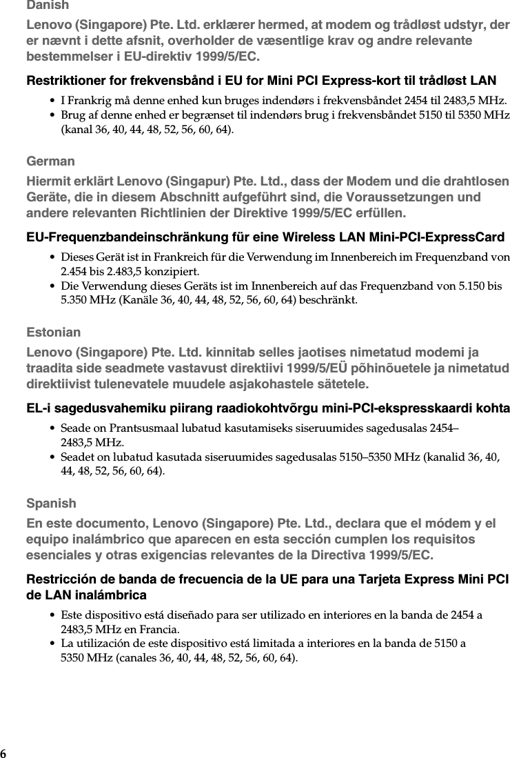 6DanishLenovo (Singapore) Pte. Ltd. erklærer hermed, at modem og trådløst udstyr, der er nævnt i dette afsnit, overholder de væsentlige krav og andre relevante bestemmelser i EU-direktiv 1999/5/EC.Restriktioner for frekvensbånd i EU for Mini PCI Express-kort til trådløst LAN• I Frankrig må denne enhed kun bruges indendørs i frekvensbåndet 2454 til 2483,5 MHz.• Brug af denne enhed er begrænset til indendørs brug i frekvensbåndet 5150 til 5350 MHz (kanal 36, 40, 44, 48, 52, 56, 60, 64).GermanHiermit erklärt Lenovo (Singapur) Pte. Ltd., dass der Modem und die drahtlosen Geräte, die in diesem Abschnitt aufgeführt sind, die Voraussetzungen und andere relevanten Richtlinien der Direktive 1999/5/EC erfüllen.EU-Frequenzbandeinschränkung für eine Wireless LAN Mini-PCI-ExpressCard• Dieses Gerät ist in Frankreich für die Verwendung im Innenbereich im Frequenzband von 2.454 bis 2.483,5 konzipiert.• Die Verwendung dieses Geräts ist im Innenbereich auf das Frequenzband von 5.150 bis 5.350 MHz (Kanäle 36, 40, 44, 48, 52, 56, 60, 64) beschränkt.EstonianLenovo (Singapore) Pte. Ltd. kinnitab selles jaotises nimetatud modemi ja traadita side seadmete vastavust direktiivi 1999/5/EÜ põhinõuetele ja nimetatud direktiivist tulenevatele muudele asjakohastele sätetele.EL-i sagedusvahemiku piirang raadiokohtvõrgu mini-PCI-ekspresskaardi kohta• Seade on Prantsusmaal lubatud kasutamiseks siseruumides sagedusalas 2454–2483,5 MHz.• Seadet on lubatud kasutada siseruumides sagedusalas 5150–5350 MHz (kanalid 36, 40, 44, 48, 52, 56, 60, 64).SpanishEn este documento, Lenovo (Singapore) Pte. Ltd., declara que el módem y el equipo inalámbrico que aparecen en esta sección cumplen los requisitos esenciales y otras exigencias relevantes de la Directiva 1999/5/EC.Restricción de banda de frecuencia de la UE para una Tarjeta Express Mini PCI de LAN inalámbrica• Este dispositivo está diseñado para ser utilizado en interiores en la banda de 2454 a 2483,5 MHz en Francia.• La utilización de este dispositivo está limitada a interiores en la banda de 5150 a 5350 MHz (canales 36, 40, 44, 48, 52, 56, 60, 64).