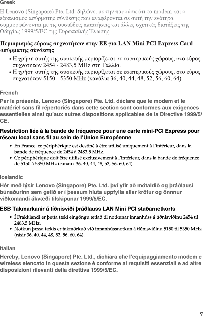 7GreekFrenchPar la présente, Lenovo (Singapore) Pte. Ltd. déclare que le modem et le matériel sans fil répertoriés dans cette section sont conformes aux exigences essentielles ainsi qu’aux autres dispositions applicables de la Directive 1999/5/CE.Restriction liée à la bande de fréquence pour une carte mini-PCI Express pour réseau local sans fil au sein de l’Union Européenne• En France, ce périphérique est destiné à être utilisé uniquement à l’intérieur, dans la bande de fréquence de 2454 à 2483,5 MHz.• Ce périphérique doit être utilisé exclusivement à l’intérieur, dans la bande de fréquence de 5150 à 5350 MHz (canaux 36, 40, 44, 48, 52, 56, 60, 64).IcelandicHér með lýsir Lenovo (Singapore) Pte. Ltd. því yfir að mótaldið og þráðlausi búnaðurinn sem getið er í þessum hluta uppfylla allar kröfur og önnnur viðkomandi ákvæði tilskipunar 1999/5/EC.ESB Takmarkanir á tíðnisviði þráðlauss LAN Mini PCI staðarnetkorts• Í Frakklandi er þetta tæki eingöngu ætlað til notkunar innanhúss á tíðnisviðinu 2454 til 2483,5 MHz.• Notkun þessa tækis er takmörkuð við innanhússnotkun á tíðnisviðinu 5150 til 5350 MHz (rásir 36, 40, 44, 48, 52, 56, 60, 64).ItalianHereby, Lenovo (Singapore) Pte. Ltd., dichiara che l’equipaggiamento modem e wireless elencato in questa sezione è conforme ai requisiti essenziali e ad altre disposizioni rilevanti della direttiva 1999/5/EC.