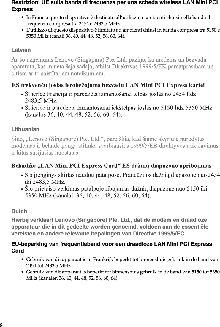 8Restrizioni UE sulla banda di frequenza per una scheda wireless LAN Mini PCI Express• In Francia questo dispositivo è destinato all’utilizzo in ambienti chiusi nella banda di frequenza compresa tra 2454 e 2483,5 MHz.• L’utilizzo di questo dispositivo è limitato ad ambienti chiusi in banda compresa tra 5150 e 5350 MHz (canali 36, 40, 44, 48, 52, 56, 60, 64).LatvianLithuanianDutchHierbij verklaart Lenovo (Singapore) Pte. Ltd., dat de modem en draadloze apparatuur die in dit gedeelte worden genoemd, voldoen aan de essentiële vereisten en andere relevante bepalingen van Directive 1999/5/EC.EU-beperking van frequentieband voor een draadloze LAN Mini PCI Express Card• Gebruik van dit apparaat is in Frankrijk beperkt tot binnenshuis gebruik in de band van 2454 tot 2483,5 MHz.• Gebruik van dit apparaat is beperkt tot binnenshuis gebruik in de band van 5150 tot 5350 MHz (kanalen 36, 40, 44, 48, 52, 56, 60, 64).