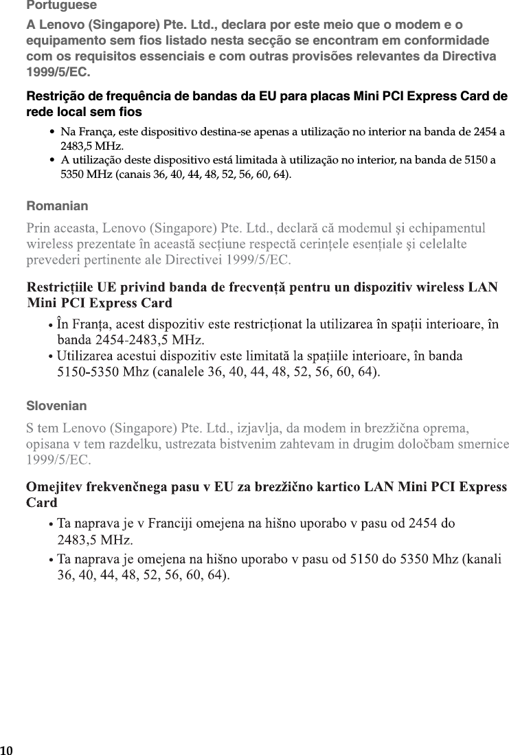 10PortugueseA Lenovo (Singapore) Pte. Ltd., declara por este meio que o modem e o equipamento sem fios listado nesta secção se encontram em conformidade com os requisitos essenciais e com outras provisões relevantes da Directiva 1999/5/EC.Restrição de frequência de bandas da EU para placas Mini PCI Express Card de rede local sem fios• Na França, este dispositivo destina-se apenas a utilização no interior na banda de 2454 a 2483,5 MHz.• A utilização deste dispositivo está limitada à utilização no interior, na banda de 5150 a 5350 MHz (canais 36, 40, 44, 48, 52, 56, 60, 64).RomanianSlovenian