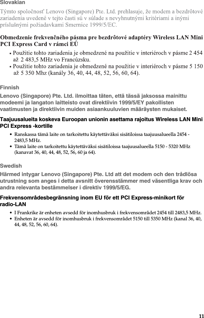 11SlovakianFinnishLenovo (Singapore) Pte. Ltd. ilmoittaa täten, että tässä jaksossa mainittu modeemi ja langaton laitteisto ovat direktiivin 1999/5/EY pakollisten vaatimusten ja direktiivin muiden asiaankuuluvien määräysten mukaiset.Taajuusalueita koskeva Euroopan unionin asettama rajoitus Wireless LAN Mini PCI Express -kortille• Ranskassa tämä laite on tarkoitettu käytettäväksi sisätiloissa taajuusalueella 2454 - 2483,5 MHz.• Tämä laite on tarkoitettu käytettäväksi sisätiloissa taajuusalueella 5150 - 5320 MHz (kanavat 36, 40, 44, 48, 52, 56, 60 ja 64).SwedishHärmed intygar Lenovo (Singapore) Pte. Ltd att det modem och den trådlösa utrustning som anges i detta avsnitt överensstämmer med väsentliga krav och andra relevanta bestämmelser i direktiv 1999/5/EG.Frekvensområdesbegränsning inom EU för ett PCI Express-minikort för radio-LAN• I Frankrike är enheten avsedd för inomhusbruk i frekvensområdet 2454 till 2483,5 MHz.• Enheten är avsedd för inomhusbruk i frekvensområdet 5150 till 5350 MHz (kanal 36, 40, 44, 48, 52, 56, 60, 64).