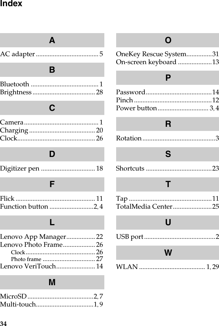 34IndexAC adapter ..................................... 5Bluetooth ........................................ 1Brightness..................................... 28Camera............................................ 1Charging....................................... 20Clock.............................................. 26Digitizer pen ................................18Flick ............................................... 11Function button ..........................2,4Lenovo App Manager................. 22Lenovo Photo Frame...................26Clock......................................... 26Photo frame ............................... 27Lenovo VeriTouch....................... 14MicroSD.......................................2,7Multi-touch..................................1,9OneKey Rescue System...............31On-screen keyboard ....................13Password.......................................14Pinch..............................................12Power button.............................. 3,4Rotation...........................................3Shortcuts .......................................23Tap .................................................11TotalMedia Center.......................25USB port..........................................2WLAN ....................................... 1,29ABCDFLMOPRSTUW