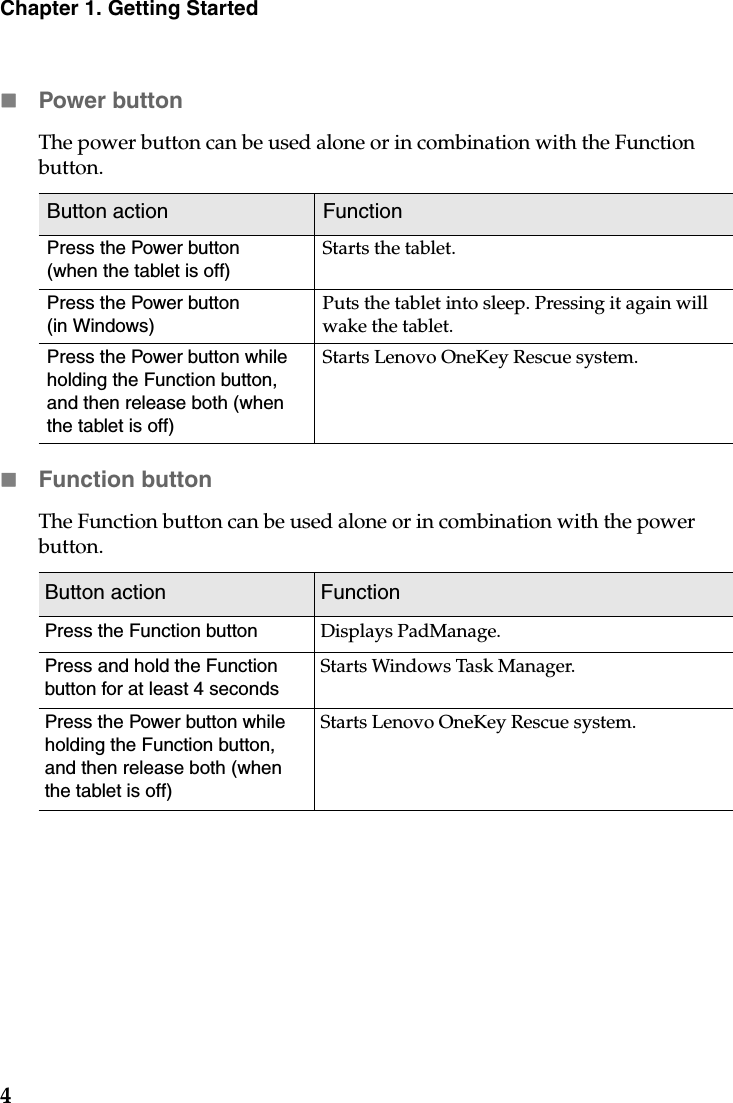 4Chapter 1. Getting StartedPower buttonThe power button can be used alone or in combination with the Function button.  Function buttonThe Function button can be used alone or in combination with the power button.  Button action FunctionPress the Power button(when the tablet is off)Starts the tablet.Press the Power button (in Windows)Puts the tablet into sleep. Pressing it again will wake the tablet.Press the Power button while holding the Function button, and then release both (when the tablet is off)Starts Lenovo OneKey Rescue system.Button action FunctionPress the Function button Displays PadManage.Press and hold the Function button for at least 4 secondsStarts Windows Task Manager.Press the Power button while holding the Function button, and then release both (when the tablet is off)Starts Lenovo OneKey Rescue system.