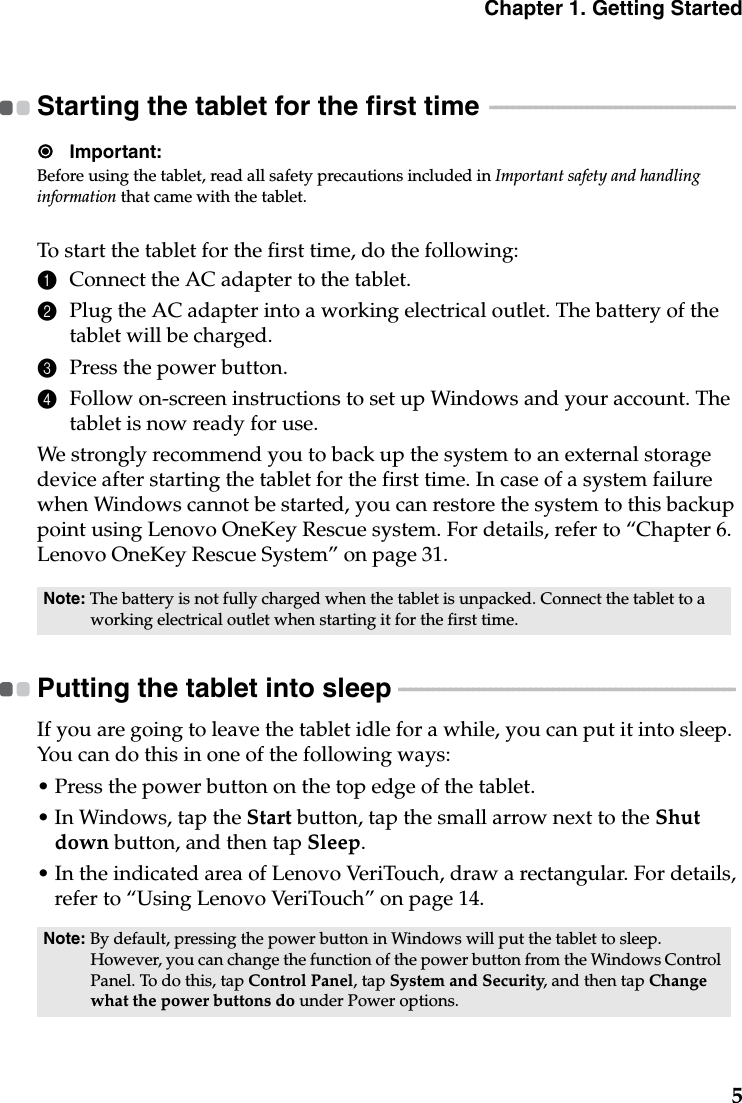 Chapter 1. Getting Started5Starting the tablet for the first time  - - - - - - - - - - - - - - - - - - - - - - - - - - - - - - - - - - - - - - - - - - - Important:Before using the tablet, read all safety precautions included in Important safety and handling information that came with the tablet.To start the tablet for the first time, do the following:1Connect the AC adapter to the tablet.2Plug the AC adapter into a working electrical outlet. The battery of the tablet will be charged.3Press the power button.4Follow on-screen instructions to set up Windows and your account. The tablet is now ready for use.We strongly recommend you to back up the system to an external storage device after starting the tablet for the first time. In case of a system failure when Windows cannot be started, you can restore the system to this backup point using Lenovo OneKey Rescue system. For details, refer to “Chapter 6. Lenovo OneKey Rescue System” on page 31.Putting the tablet into sleep  - - - - - - - - - - - - - - - - - - - - - - - - - - - - - - - - - - - - - - - - - - - - - - - - - - - - - - - - - - - If you are going to leave the tablet idle for a while, you can put it into sleep. You can do this in one of the following ways:• Press the power button on the top edge of the tablet.• In Windows, tap the Start button, tap the small arrow next to the Shut down button, and then tap Sleep.• In the indicated area of Lenovo VeriTouch, draw a rectangular. For details, refer to “Using Lenovo VeriTouch” on page 14.Note: The battery is not fully charged when the tablet is unpacked. Connect the tablet to a working electrical outlet when starting it for the first time.Note: By default, pressing the power button in Windows will put the tablet to sleep. However, you can change the function of the power button from the Windows Control Panel. To do this, tap Control Panel, tap System and Security, and then tap Change what the power buttons do under Power options. 