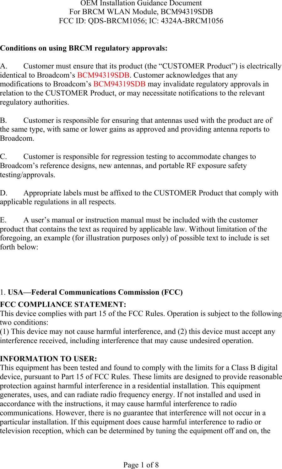 OEM Installation Guidance Document For BRCM WLAN Module, BCM94319SDB FCC ID: QDS-BRCM1056; IC: 4324A-BRCM1056  Page 1 of 8  Conditions on using BRCM regulatory approvals:   A.  Customer must ensure that its product (the “CUSTOMER Product”) is electrically identical to Broadcom’s BCM94319SDB. Customer acknowledges that any modifications to Broadcom’s BCM94319SDB may invalidate regulatory approvals in relation to the CUSTOMER Product, or may necessitate notifications to the relevant regulatory authorities.  B.   Customer is responsible for ensuring that antennas used with the product are of the same type, with same or lower gains as approved and providing antenna reports to Broadcom.  C.   Customer is responsible for regression testing to accommodate changes to Broadcom’s reference designs, new antennas, and portable RF exposure safety testing/approvals.  D.  Appropriate labels must be affixed to the CUSTOMER Product that comply with applicable regulations in all respects.    E.  A user’s manual or instruction manual must be included with the customer product that contains the text as required by applicable law. Without limitation of the foregoing, an example (for illustration purposes only) of possible text to include is set forth below:      1. USA—Federal Communications Commission (FCC) FCC COMPLIANCE STATEMENT: This device complies with part 15 of the FCC Rules. Operation is subject to the following two conditions: (1) This device may not cause harmful interference, and (2) this device must accept any interference received, including interference that may cause undesired operation.  INFORMATION TO USER: This equipment has been tested and found to comply with the limits for a Class B digital device, pursuant to Part 15 of FCC Rules. These limits are designed to provide reasonable protection against harmful interference in a residential installation. This equipment generates, uses, and can radiate radio frequency energy. If not installed and used in accordance with the instructions, it may cause harmful interference to radio communications. However, there is no guarantee that interference will not occur in a particular installation. If this equipment does cause harmful interference to radio or television reception, which can be determined by tuning the equipment off and on, the 