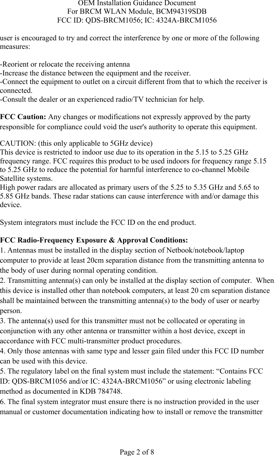OEM Installation Guidance Document For BRCM WLAN Module, BCM94319SDB FCC ID: QDS-BRCM1056; IC: 4324A-BRCM1056  Page 2 of 8 user is encouraged to try and correct the interference by one or more of the following measures:   -Reorient or relocate the receiving antenna -Increase the distance between the equipment and the receiver. -Connect the equipment to outlet on a circuit different from that to which the receiver is connected. -Consult the dealer or an experienced radio/TV technician for help.  FCC Caution: Any changes or modifications not expressly approved by the party responsible for compliance could void the user&apos;s authority to operate this equipment. CAUTION: (this only applicable to 5GHz device) This device is restricted to indoor use due to its operation in the 5.15 to 5.25 GHz frequency range. FCC requires this product to be used indoors for frequency range 5.15 to 5.25 GHz to reduce the potential for harmful interference to co-channel Mobile Satellite systems. High power radars are allocated as primary users of the 5.25 to 5.35 GHz and 5.65 to 5.85 GHz bands. These radar stations can cause interference with and/or damage this device.  System integrators must include the FCC ID on the end product.   FCC Radio-Frequency Exposure &amp; Approval Conditions: 1. Antennas must be installed in the display section of Netbook/notebook/laptop computer to provide at least 20cm separation distance from the transmitting antenna to the body of user during normal operating condition. 2. Transmitting antenna(s) can only be installed at the display section of computer.  When this device is installed other than notebook computers, at least 20 cm separation distance shall be maintained between the transmitting antenna(s) to the body of user or nearby person. 3. The antenna(s) used for this transmitter must not be collocated or operating in conjunction with any other antenna or transmitter within a host device, except in accordance with FCC multi-transmitter product procedures. 4. Only those antennas with same type and lesser gain filed under this FCC ID number can be used with this device. 5. The regulatory label on the final system must include the statement: “Contains FCC ID: QDS-BRCM1056 and/or IC: 4324A-BRCM1056” or using electronic labeling method as documented in KDB 784748. 6. The final system integrator must ensure there is no instruction provided in the user manual or customer documentation indicating how to install or remove the transmitter 
