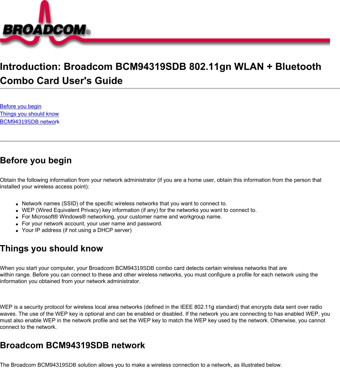 Introduction: Broadcom BCM94319SDB 802.11gn WLAN + Bluetooth Combo Card User&apos;s GuideBefore you beginThings you should knowBCM94319SDB network Before you beginObtain the following information from your network administrator (if you are a home user, obtain this information from the person that installed your wireless access point):●     Network names (SSID) of the specific wireless networks that you want to connect to.●     WEP (Wired Equivalent Privacy) key information (if any) for the networks you want to connect to.●     For Microsoft® Windows® networking, your customer name and workgroup name.●     For your network account, your user name and password.●     Your IP address (if not using a DHCP server)Things you should knowWhen you start your computer, your Broadcom BCM94319SDB combo card detects certain wireless networks that are within range. Before you can connect to these and other wireless networks, you must configure a profile for each network using the information you obtained from your network administrator.   WEP is a security protocol for wireless local area networks (defined in the IEEE 802.11g standard) that encrypts data sent over radio waves. The use of the WEP key is optional and can be enabled or disabled. If the network you are connecting to has enabled WEP, you must also enable WEP in the network profile and set the WEP key to match the WEP key used by the network. Otherwise, you cannot connect to the network.Broadcom BCM94319SDB networkThe Broadcom BCM94319SDB solution allows you to make a wireless connection to a network, as illustrated below.