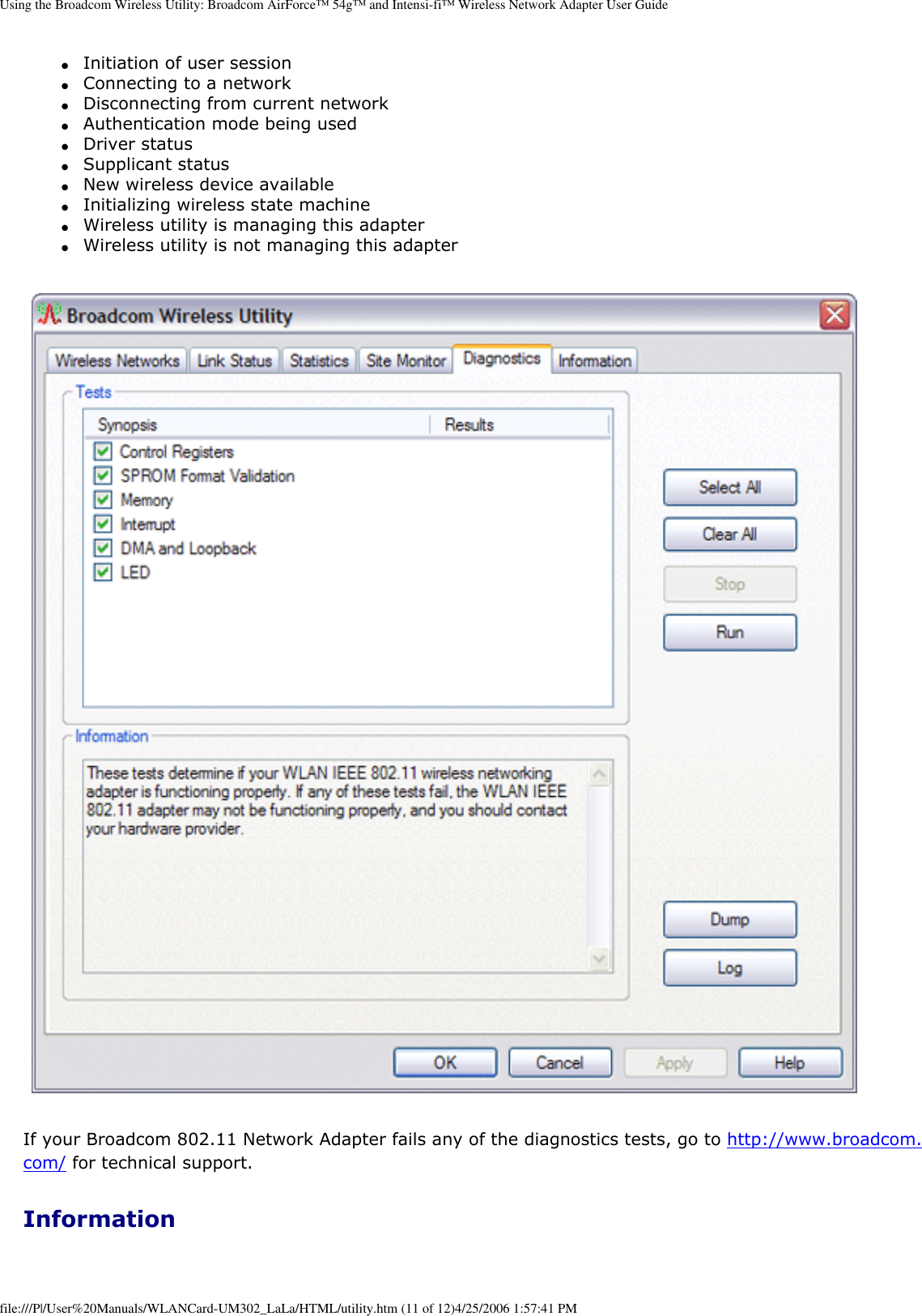Using the Broadcom Wireless Utility: Broadcom AirForce™ 54g™ and Intensi-fi™ Wireless Network Adapter User Guide●     Initiation of user session ●     Connecting to a network ●     Disconnecting from current network ●     Authentication mode being used ●     Driver status ●     Supplicant status ●     New wireless device available ●     Initializing wireless state machine ●     Wireless utility is managing this adapter ●     Wireless utility is not managing this adapter  If your Broadcom 802.11 Network Adapter fails any of the diagnostics tests, go to http://www.broadcom.com/ for technical support. Informationfile:///P|/User%20Manuals/WLANCard-UM302_LaLa/HTML/utility.htm (11 of 12)4/25/2006 1:57:41 PM