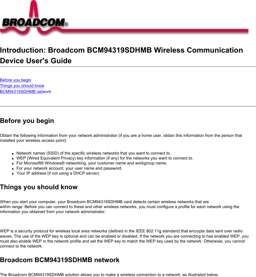 Introduction: Broadcom BCM94319SDHMB Wireless CommunicationDevice User&apos;s GuideBefore you beginThings you should knowBCM94319SDHMB network Before you beginObtain the following information from your network administrator (if you are a home user, obtain this information from the person that installed your wireless access point):●     Network names (SSID) of the specific wireless networks that you want to connect to.●     WEP (Wired Equivalent Privacy) key information (if any) for the networks you want to connect to.●     For Microsoft® Windows® networking, your customer name and workgroup name.●     For your network account, your user name and password.●     Your IP address (if not using a DHCP server)Things you should knowWhen you start your computer, your Broadcom BCM94319SDHMB card detects certain wireless networks that are within range. Before you can connect to these and other wireless networks, you must configure a profile for each network using the information you obtained from your network administrator.   WEP is a security protocol for wireless local area networks (defined in the IEEE 802.11g standard) that encrypts data sent over radio waves. The use of the WEP key is optional and can be enabled or disabled. If the network you are connecting to has enabled WEP, you must also enable WEP in the network profile and set the WEP key to match the WEP key used by the network. Otherwise, you cannot connect to the network.Broadcom BCM94319SDHMB networkThe Broadcom BCM94319SDHMB solution allows you to make a wireless connection to a network, as illustrated below.