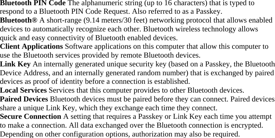 Bluetooth PIN Code The alphanumeric string (up to 16 characters) that is typed to respond to a Bluetooth PIN Code Request. Also referred to as a Passkey.  Bluetooth® A short-range (9.14 meters/30 feet) networking protocol that allows enabled devices to automatically recognize each other. Bluetooth wireless technology allows quick and easy connectivity of Bluetooth enabled devices.  Client Applications Software applications on this computer that allow this computer to use the Bluetooth services provided by remote Bluetooth devices. Link Key An internally generated unique security key (based on a Passkey, the Bluetooth Device Address, and an internally generated random number) that is exchanged by paired devices as proof of identity before a connection is established.  Local Services Services that this computer provides to other Bluetooth devices.  Paired Devices Bluetooth devices must be paired before they can connect. Paired devices share a unique Link Key, which they exchange each time they connect.   Secure Connection A setting that requires a Passkey or Link Key each time you attempt to make a connection. All data exchanged over the Bluetooth connection is encrypted. Depending on other configuration options, authorization may also be required. 