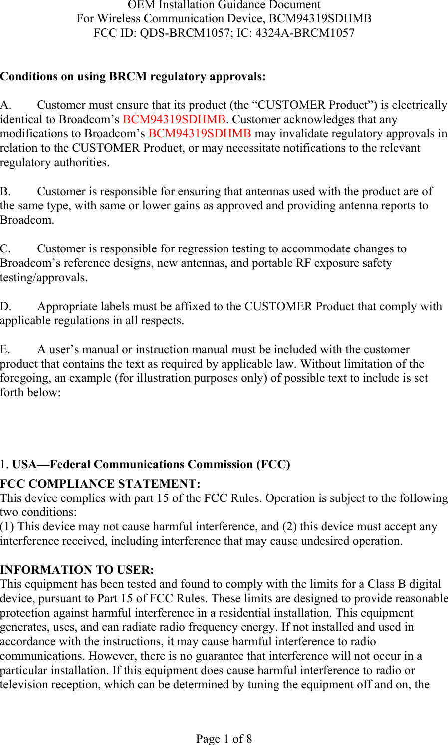 OEM Installation Guidance Document For Wireless Communication Device, BCM94319SDHMB FCC ID: QDS-BRCM1057; IC: 4324A-BRCM1057  Page 1 of 8  Conditions on using BRCM regulatory approvals:   A.  Customer must ensure that its product (the “CUSTOMER Product”) is electrically identical to Broadcom’s BCM94319SDHMB. Customer acknowledges that any modifications to Broadcom’s BCM94319SDHMB may invalidate regulatory approvals in relation to the CUSTOMER Product, or may necessitate notifications to the relevant regulatory authorities.  B.   Customer is responsible for ensuring that antennas used with the product are of the same type, with same or lower gains as approved and providing antenna reports to Broadcom.  C.   Customer is responsible for regression testing to accommodate changes to Broadcom’s reference designs, new antennas, and portable RF exposure safety testing/approvals.  D.  Appropriate labels must be affixed to the CUSTOMER Product that comply with applicable regulations in all respects.    E.  A user’s manual or instruction manual must be included with the customer product that contains the text as required by applicable law. Without limitation of the foregoing, an example (for illustration purposes only) of possible text to include is set forth below:      1. USA—Federal Communications Commission (FCC) FCC COMPLIANCE STATEMENT: This device complies with part 15 of the FCC Rules. Operation is subject to the following two conditions: (1) This device may not cause harmful interference, and (2) this device must accept any interference received, including interference that may cause undesired operation.  INFORMATION TO USER: This equipment has been tested and found to comply with the limits for a Class B digital device, pursuant to Part 15 of FCC Rules. These limits are designed to provide reasonable protection against harmful interference in a residential installation. This equipment generates, uses, and can radiate radio frequency energy. If not installed and used in accordance with the instructions, it may cause harmful interference to radio communications. However, there is no guarantee that interference will not occur in a particular installation. If this equipment does cause harmful interference to radio or television reception, which can be determined by tuning the equipment off and on, the 