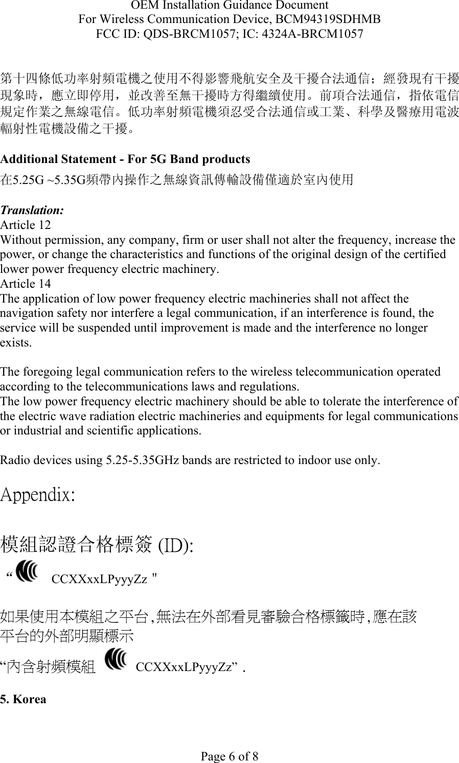 OEM Installation Guidance Document For Wireless Communication Device, BCM94319SDHMB FCC ID: QDS-BRCM1057; IC: 4324A-BRCM1057  Page 6 of 8  第十四條低功率射頻電機之使用不得影響飛航安全及干擾合法通信；經發現有干擾現象時，應立即停用，並改善至無干擾時方得繼續使用。前項合法通信，指依電信規定作業之無線電信。低功率射頻電機須忍受合法通信或工業、科學及醫療用電波輻射性電機設備之干擾。  Additional Statement - For 5G Band products 在5.25G ~5.35G頻帶內操作之無線資訊傳輸設備僅適於室內使用  Translation: Article 12 Without permission, any company, firm or user shall not alter the frequency, increase the power, or change the characteristics and functions of the original design of the certified lower power frequency electric machinery. Article 14 The application of low power frequency electric machineries shall not affect the navigation safety nor interfere a legal communication, if an interference is found, the service will be suspended until improvement is made and the interference no longer exists.  The foregoing legal communication refers to the wireless telecommunication operated according to the telecommunications laws and regulations. The low power frequency electric machinery should be able to tolerate the interference of the electric wave radiation electric machineries and equipments for legal communications or industrial and scientific applications.  Radio devices using 5.25-5.35GHz bands are restricted to indoor use only.  Appendix:  模組認證合格標簽 (ID): “   CCXXxxLPyyyZz＂  如果使用本模組之平台,無法在外部看見審驗合格標籤時,應在該 平台的外部明顯標示 “內含射頻模組   CCXXxxLPyyyZz” .  5. Korea  