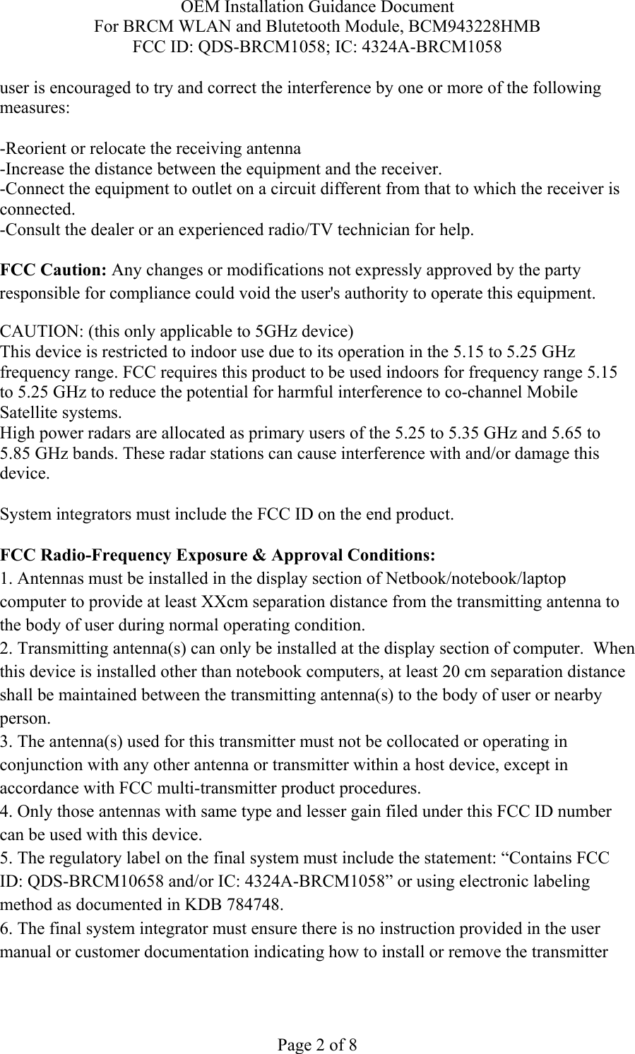 OEM Installation Guidance Document For BRCM WLAN and Blutetooth Module, BCM943228HMB FCC ID: QDS-BRCM1058; IC: 4324A-BRCM1058  Page 2 of 8 user is encouraged to try and correct the interference by one or more of the following measures:   -Reorient or relocate the receiving antenna -Increase the distance between the equipment and the receiver. -Connect the equipment to outlet on a circuit different from that to which the receiver is connected. -Consult the dealer or an experienced radio/TV technician for help.  FCC Caution: Any changes or modifications not expressly approved by the party responsible for compliance could void the user&apos;s authority to operate this equipment. CAUTION: (this only applicable to 5GHz device) This device is restricted to indoor use due to its operation in the 5.15 to 5.25 GHz frequency range. FCC requires this product to be used indoors for frequency range 5.15 to 5.25 GHz to reduce the potential for harmful interference to co-channel Mobile Satellite systems. High power radars are allocated as primary users of the 5.25 to 5.35 GHz and 5.65 to 5.85 GHz bands. These radar stations can cause interference with and/or damage this device.  System integrators must include the FCC ID on the end product.   FCC Radio-Frequency Exposure &amp; Approval Conditions: 1. Antennas must be installed in the display section of Netbook/notebook/laptop computer to provide at least XXcm separation distance from the transmitting antenna to the body of user during normal operating condition. 2. Transmitting antenna(s) can only be installed at the display section of computer.  When this device is installed other than notebook computers, at least 20 cm separation distance shall be maintained between the transmitting antenna(s) to the body of user or nearby person. 3. The antenna(s) used for this transmitter must not be collocated or operating in conjunction with any other antenna or transmitter within a host device, except in accordance with FCC multi-transmitter product procedures. 4. Only those antennas with same type and lesser gain filed under this FCC ID number can be used with this device. 5. The regulatory label on the final system must include the statement: “Contains FCC ID: QDS-BRCM10658 and/or IC: 4324A-BRCM1058” or using electronic labeling method as documented in KDB 784748. 6. The final system integrator must ensure there is no instruction provided in the user manual or customer documentation indicating how to install or remove the transmitter 