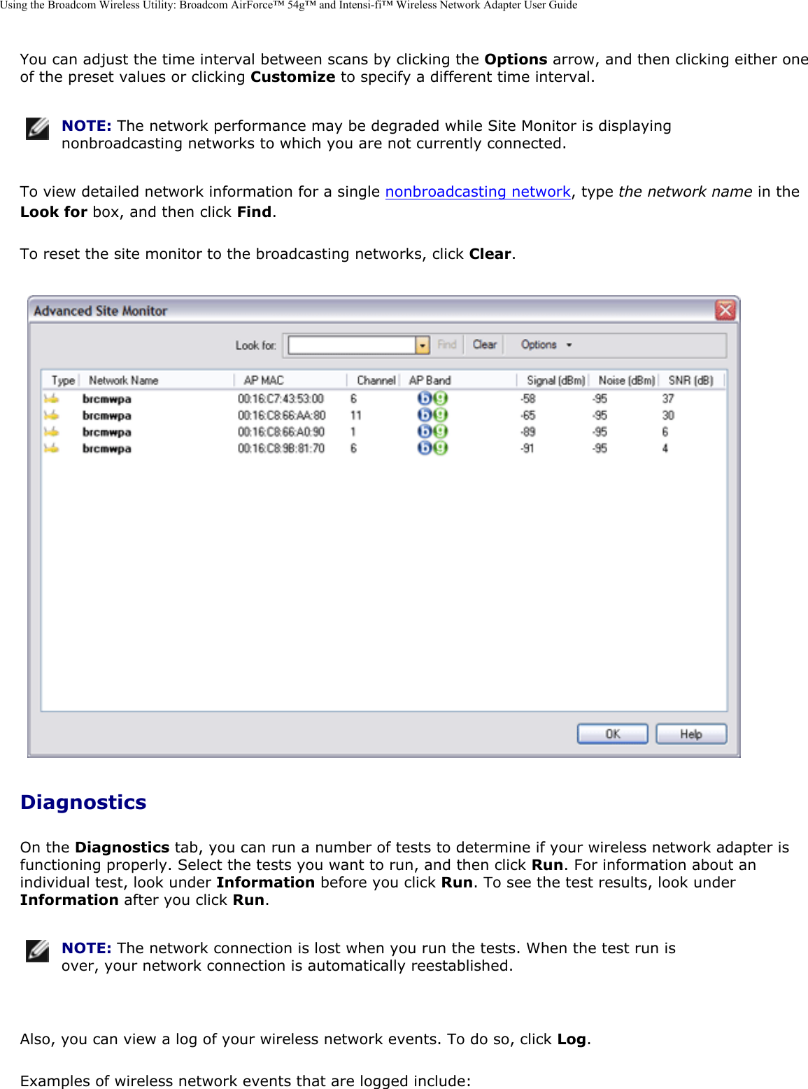 Using the Broadcom Wireless Utility: Broadcom AirForce™ 54g™ and Intensi-fi™ Wireless Network Adapter User GuideYou can adjust the time interval between scans by clicking the Options arrow, and then clicking either one of the preset values or clicking Customize to specify a different time interval.  NOTE: The network performance may be degraded while Site Monitor is displaying nonbroadcasting networks to which you are not currently connected. To view detailed network information for a single nonbroadcasting network, type the network name in the Look for box, and then click Find. To reset the site monitor to the broadcasting networks, click Clear.  DiagnosticsOn the Diagnostics tab, you can run a number of tests to determine if your wireless network adapter is functioning properly. Select the tests you want to run, and then click Run. For information about an individual test, look under Information before you click Run. To see the test results, look under Information after you click Run.  NOTE: The network connection is lost when you run the tests. When the test run is over, your network connection is automatically reestablished. Also, you can view a log of your wireless network events. To do so, click Log. Examples of wireless network events that are logged include: 