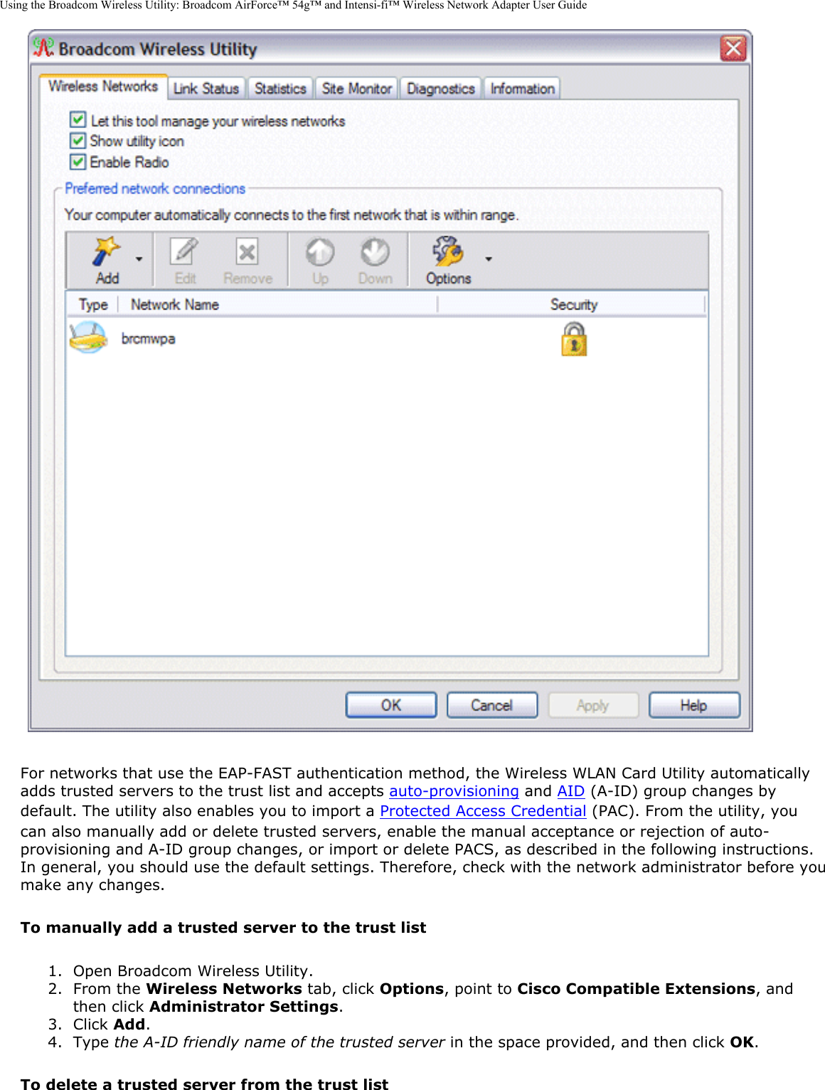 Using the Broadcom Wireless Utility: Broadcom AirForce™ 54g™ and Intensi-fi™ Wireless Network Adapter User Guide For networks that use the EAP-FAST authentication method, the Wireless WLAN Card Utility automatically adds trusted servers to the trust list and accepts auto-provisioning and AID (A-ID) group changes by default. The utility also enables you to import a Protected Access Credential (PAC). From the utility, you can also manually add or delete trusted servers, enable the manual acceptance or rejection of auto-provisioning and A-ID group changes, or import or delete PACS, as described in the following instructions. In general, you should use the default settings. Therefore, check with the network administrator before you make any changes.To manually add a trusted server to the trust list1.  Open Broadcom Wireless Utility.2.  From the Wireless Networks tab, click Options, point to Cisco Compatible Extensions, and then click Administrator Settings.3.  Click Add.4.  Type the A-ID friendly name of the trusted server in the space provided, and then click OK.To delete a trusted server from the trust list
