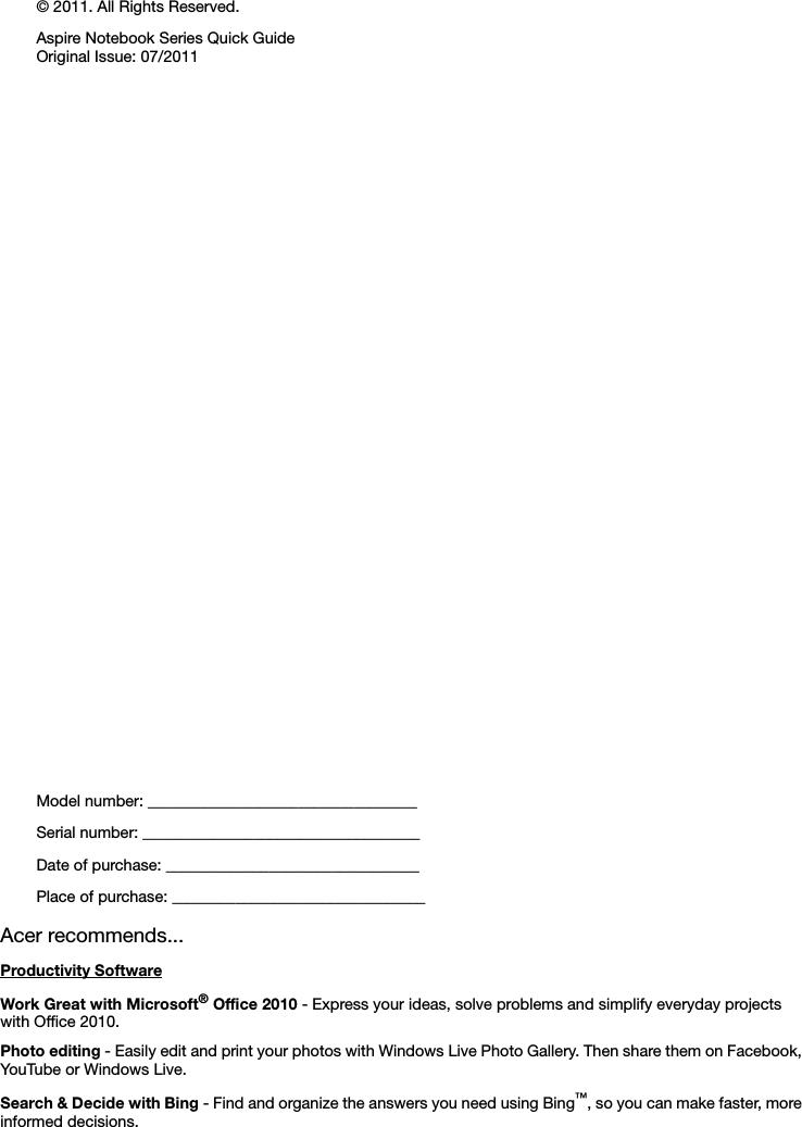 Model number: __________________________________Serial number: ___________________________________Date of purchase: ________________________________Place of purchase: ________________________________© 2011. All Rights Reserved.Aspire Notebook Series Quick GuideOriginal Issue: 07/2011Acer recommends...Productivity SoftwareWork Great with Microsoft® Office 2010 - Express your ideas, solve problems and simplify everyday projects with Office 2010.Photo editing - Easily edit and print your photos with Windows Live Photo Gallery. Then share them on Facebook, YouTube or Windows Live.Search &amp; Decide with Bing - Find and organize the answers you need using Bing™, so you can make faster, more informed decisions.