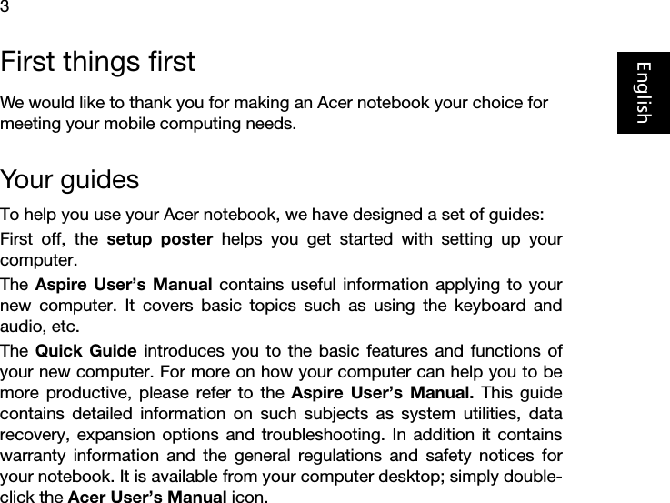 3EnglishFirst things firstWe would like to thank you for making an Acer notebook your choice for meeting your mobile computing needs.Your guidesTo help you use your Acer notebook, we have designed a set of guides:First off, the setup poster helps you get started with setting up yourcomputer.The  Aspire User’s Manual contains useful information applying to yournew computer. It covers basic topics such as using the keyboard andaudio, etc.The  Quick Guide introduces you to the basic features and functions ofyour new computer. For more on how your computer can help you to bemore productive, please refer to the Aspire User’s Manual. This guidecontains detailed information on such subjects as system utilities, datarecovery, expansion options and troubleshooting. In addition it containswarranty information and the general regulations and safety notices foryour notebook. It is available from your computer desktop; simply double-click the Acer User’s Manual icon.