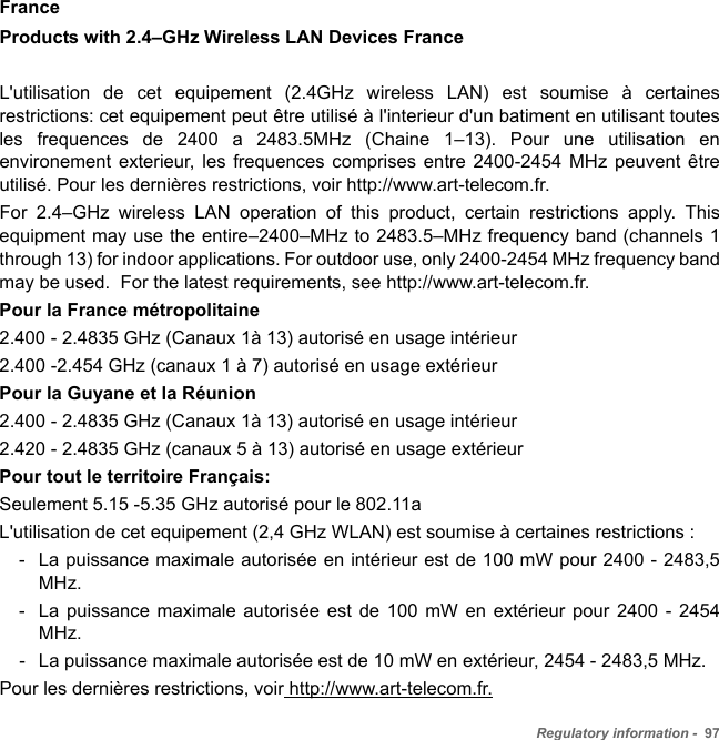 Regulatory information -  97FranceProducts with 2.4–GHz Wireless LAN Devices FranceL&apos;utilisation de cet equipement (2.4GHz wireless LAN) est soumise à certaines restrictions: cet equipement peut être utilisé à l&apos;interieur d&apos;un batiment en utilisant toutes les frequences de 2400 a 2483.5MHz (Chaine 1–13). Pour une utilisation en environement exterieur, les frequences comprises entre 2400-2454 MHz peuvent être utilisé. Pour les dernières restrictions, voir http://www.art-telecom.fr.For 2.4–GHz wireless LAN operation of this product, certain restrictions apply. This equipment may use the entire–2400–MHz to 2483.5–MHz frequency band (channels 1 through 13) for indoor applications. For outdoor use, only 2400-2454 MHz frequency band may be used.  For the latest requirements, see http://www.art-telecom.fr. Pour la France métropolitaine2.400 - 2.4835 GHz (Canaux 1à 13) autorisé en usage intérieur2.400 -2.454 GHz (canaux 1 à 7) autorisé en usage extérieurPour la Guyane et la Réunion 2.400 - 2.4835 GHz (Canaux 1à 13) autorisé en usage intérieur2.420 - 2.4835 GHz (canaux 5 à 13) autorisé en usage extérieurPour tout le territoire Français:Seulement 5.15 -5.35 GHz autorisé pour le 802.11aL&apos;utilisation de cet equipement (2,4 GHz WLAN) est soumise à certaines restrictions :- La puissance maximale autorisée en intérieur est de 100 mW pour 2400 - 2483,5 MHz.- La puissance maximale autorisée est de 100 mW en extérieur pour 2400 - 2454 MHz.- La puissance maximale autorisée est de 10 mW en extérieur, 2454 - 2483,5 MHz.Pour les dernières restrictions, voir http://www.art-telecom.fr.