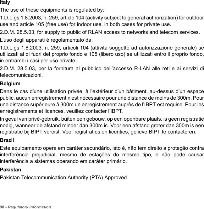 98 - Regulatory informationItalyThe use of these equipments is regulated by:1.D.L.gs 1.8.2003, n. 259, article 104 (activity subject to general authorization) for outdoor use and article 105 (free use) for indoor use, in both cases for private use. 2.D.M. 28.5.03, for supply to public of RLAN access to networks and telecom services. L’uso degli apparati è regolamentato da:1.D.L.gs 1.8.2003, n. 259, articoli 104 (attività soggette ad autorizzazione generale) se utilizzati al di fuori del proprio fondo e 105 (libero uso) se utilizzati entro il proprio fondo, in entrambi i casi per uso private. 2.D.M. 28.5.03, per la fornitura al pubblico dell’accesso R-LAN alle reti e ai servizi di telecomunicazioni. BelgiumDans le cas d&apos;une utilisation privée, à l&apos;extérieur d&apos;un bâtiment, au-dessus d&apos;un espace public, aucun enregistrement n&apos;est nécessaire pour une distance de moins de 300m. Pour une distance supérieure à 300m un enregistrement auprès de l&apos;IBPT est requise. Pour les enregistrements et licences, veuillez contacter l&apos;IBPT.In geval van privé-gebruik, buiten een gebouw, op een openbare plaats, is geen registratie nodig, wanneer de afstand minder dan 300m is. Voor een afstand groter dan 300m is een registratie bij BIPT vereist. Voor registraties en licenties, gelieve BIPT te contacteren.Brazil Este equipamento opera em caráter secundário, isto é, não tem direito a proteção contra interferência prejudicial, mesmo de estações do mesmo tipo, e não pode causar interferência a sistemas operando em caráter primário. PakistanPakistan Telecommunication Authority (PTA) Approved