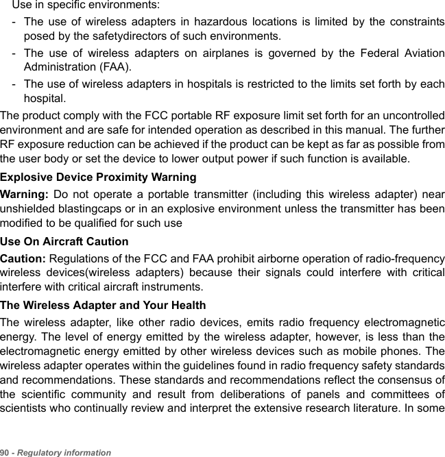 90 - Regulatory informationUse in specific environments:- The use of wireless adapters in hazardous locations is limited by the constraints posed by the safetydirectors of such environments.- The use of wireless adapters on airplanes is governed by the Federal Aviation Administration (FAA).- The use of wireless adapters in hospitals is restricted to the limits set forth by each hospital.The product comply with the FCC portable RF exposure limit set forth for an uncontrolled environment and are safe for intended operation as described in this manual. The further RF exposure reduction can be achieved if the product can be kept as far as possible from the user body or set the device to lower output power if such function is available. Explosive Device Proximity WarningWarning:  Do not operate a portable transmitter (including this wireless adapter) near unshielded blastingcaps or in an explosive environment unless the transmitter has been modified to be qualified for such useUse On Aircraft CautionCaution: Regulations of the FCC and FAA prohibit airborne operation of radio-frequency wireless devices(wireless adapters) because their signals could interfere with critical interfere with critical aircraft instruments.The Wireless Adapter and Your HealthThe wireless adapter, like other radio devices, emits radio frequency electromagnetic energy. The level of energy emitted by the wireless adapter, however, is less than the electromagnetic energy emitted by other wireless devices such as mobile phones. The wireless adapter operates within the guidelines found in radio frequency safety standards and recommendations. These standards and recommendations reflect the consensus of the scientific community and result from deliberations of panels and committees of scientists who continually review and interpret the extensive research literature. In some 