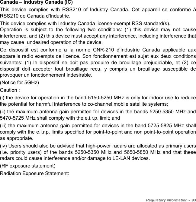 Regulatory information -  93Canada – Industry Canada (IC)This device complies with RSS210 of Industry Canada. Cet appareil se conforme à RSS210 de Canada d&apos;Industrie.This device complies with Industry Canada license-exempt RSS standard(s).  Operation is subject to the following two conditions: (1) this device may not cause interference, and (2) this device must accept any interference, including interference that may cause  undesired operation of the device.Ce dispositif est conforme a la norme CNR-210 d&apos;Industrie Canada applicable aux appareils radio exempts de licence. Son fonctionnement est sujet aux deux conditions suivantes: (1) le dispositif ne doit pas produire de brouillage prejudiciable, et (2) ce dispositif doit accepter tout brouillage recu, y compris un brouillage susceptible de provoquer un fonctionnement indesirable.  (Notice for 5GHz) Caution : (i) the device for operation in the band 5150-5250 MHz is only for indoor use to reduce the potential for harmful interference to co-channel mobile satellite systems; (ii) the maximum antenna gain permitted for devices in the bands 5250-5350 MHz and 5470-5725 MHz shall comply with the e.i.r.p. limit; and (iii) the maximum antenna gain permitted for devices in the band 5725-5825 MHz shall comply with the e.i.r.p. limits specified for point-to-point and non point-to-point operation as appropriate. (iv) Users should also be advised that high-power radars are allocated as primary users (i.e. priority users) of the bands 5250-5350 MHz and 5650-5850 MHz and that these radars could cause interference and/or damage to LE-LAN devices. (RF exposure statement) Radiation Exposure Statement: 