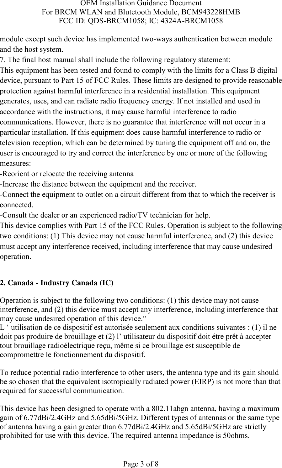 OEM Installation Guidance Document For BRCM WLAN and Blutetooth Module, BCM943228HMB FCC ID: QDS-BRCM1058; IC: 4324A-BRCM1058  Page 3 of 8 module except such device has implemented two-ways authentication between module and the host system. 7. The final host manual shall include the following regulatory statement: This equipment has been tested and found to comply with the limits for a Class B digital device, pursuant to Part 15 of FCC Rules. These limits are designed to provide reasonable protection against harmful interference in a residential installation. This equipment generates, uses, and can radiate radio frequency energy. If not installed and used in accordance with the instructions, it may cause harmful interference to radio communications. However, there is no guarantee that interference will not occur in a particular installation. If this equipment does cause harmful interference to radio or television reception, which can be determined by tuning the equipment off and on, the user is encouraged to try and correct the interference by one or more of the following measures: -Reorient or relocate the receiving antenna -Increase the distance between the equipment and the receiver. -Connect the equipment to outlet on a circuit different from that to which the receiver is connected. -Consult the dealer or an experienced radio/TV technician for help. This device complies with Part 15 of the FCC Rules. Operation is subject to the following two conditions: (1) This device may not cause harmful interference, and (2) this device must accept any interference received, including interference that may cause undesired operation.  2. Canada - Industry Canada (IC)  Operation is subject to the following two conditions: (1) this device may not cause interference, and (2) this device must accept any interference, including interference that may cause undesired operation of this device.” L ‘ utilisation de ce dispositif est autorisée seulement aux conditions suivantes : (1) il ne doit pas produire de brouillage et (2) l’ utilisateur du dispositif doit étre prêt à accepter tout brouillage radioélectrique reçu, même si ce brouillage est susceptible de compromettre le fonctionnement du dispositif.  To reduce potential radio interference to other users, the antenna type and its gain should be so chosen that the equivalent isotropically radiated power (EIRP) is not more than that required for successful communication.  This device has been designed to operate with a 802.11abgn antenna, having a maximum gain of 6.77dBi/2.4GHz and 5.65dBi/5GHz. Different types of antennas or the same type of antenna having a gain greater than 6.77dBi/2.4GHz and 5.65dBi/5GHz are strictly prohibited for use with this device. The required antenna impedance is 50ohms. 