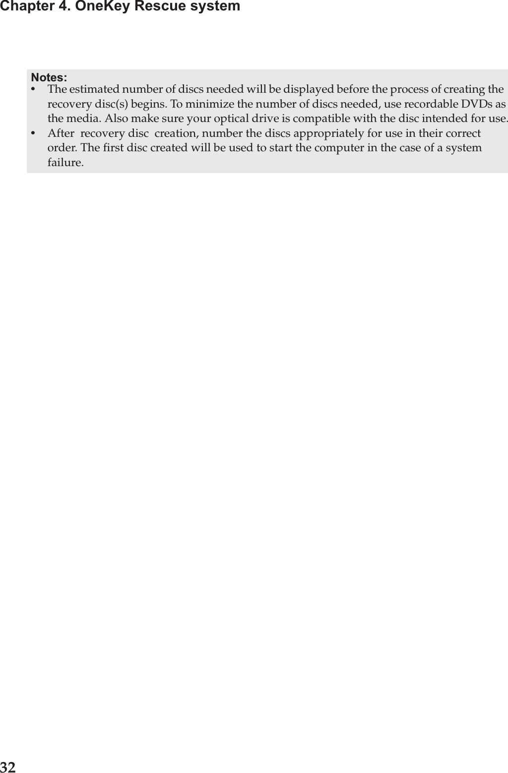 32Chapter 4. OneKey Rescue systemNotes:•The estimated number of discs needed will be displayed before the process of creating the  recovery disc(s) begins. To minimize the number of discs needed, use recordable DVDs as the media. Also make sure your optical drive is compatible with the disc intended for use.•After  recovery disc  creation, number the discs appropriately for use in their correct order. The first disc created will be used to start the computer in the case of a system failure.
