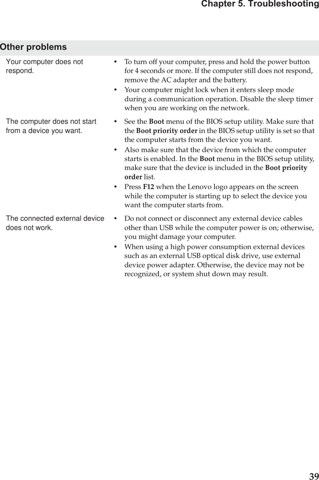 Chapter 5. Troubleshooting39Other problemsYour computer does not respond.•To turn off your computer, press and hold the power button for 4 seconds or more. If the computer still does not respond, remove the AC adapter and the battery. •Your computer might lock when it enters sleep mode during a communication operation. Disable the sleep timer when you are working on the network.The computer does not start from a device you want. •See the Boot menu of the BIOS setup utility. Make sure that the Boot priority order in the BIOS setup utility is set so that the computer starts from the device you want. •Also make sure that the device from which the computer starts is enabled. In the Boot menu in the BIOS setup utility, make sure that the device is included in the Boot priority order list.•Press F12 when the Lenovo logo appears on the screen while the computer is starting up to select the device you want the computer starts from.The connected external device does not work. •Do not connect or disconnect any external device cables other than USB while the computer power is on; otherwise, you might damage your computer.•When using a high power consumption external devices such as an external USB optical disk drive, use external device power adapter. Otherwise, the device may not be recognized, or system shut down may result.