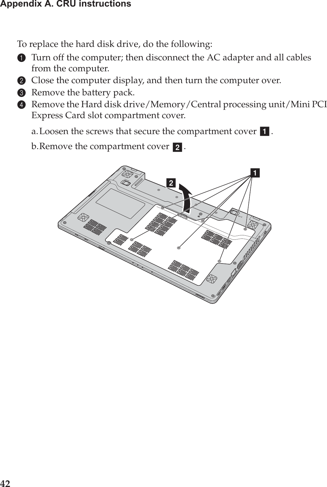 42Appendix A. CRU instructionsTo replace the hard disk drive, do the following:1Turn off the computer; then disconnect the AC adapter and all cables from the computer.2Close the computer display, and then turn the computer over.3Remove the battery pack.4Remove the Hard disk drive/Memory/Central processing unit/Mini PCI Express Card slot compartment cover.a.Loosen the screws that secure the compartment cover  .b.Remove the compartment cover  .abba