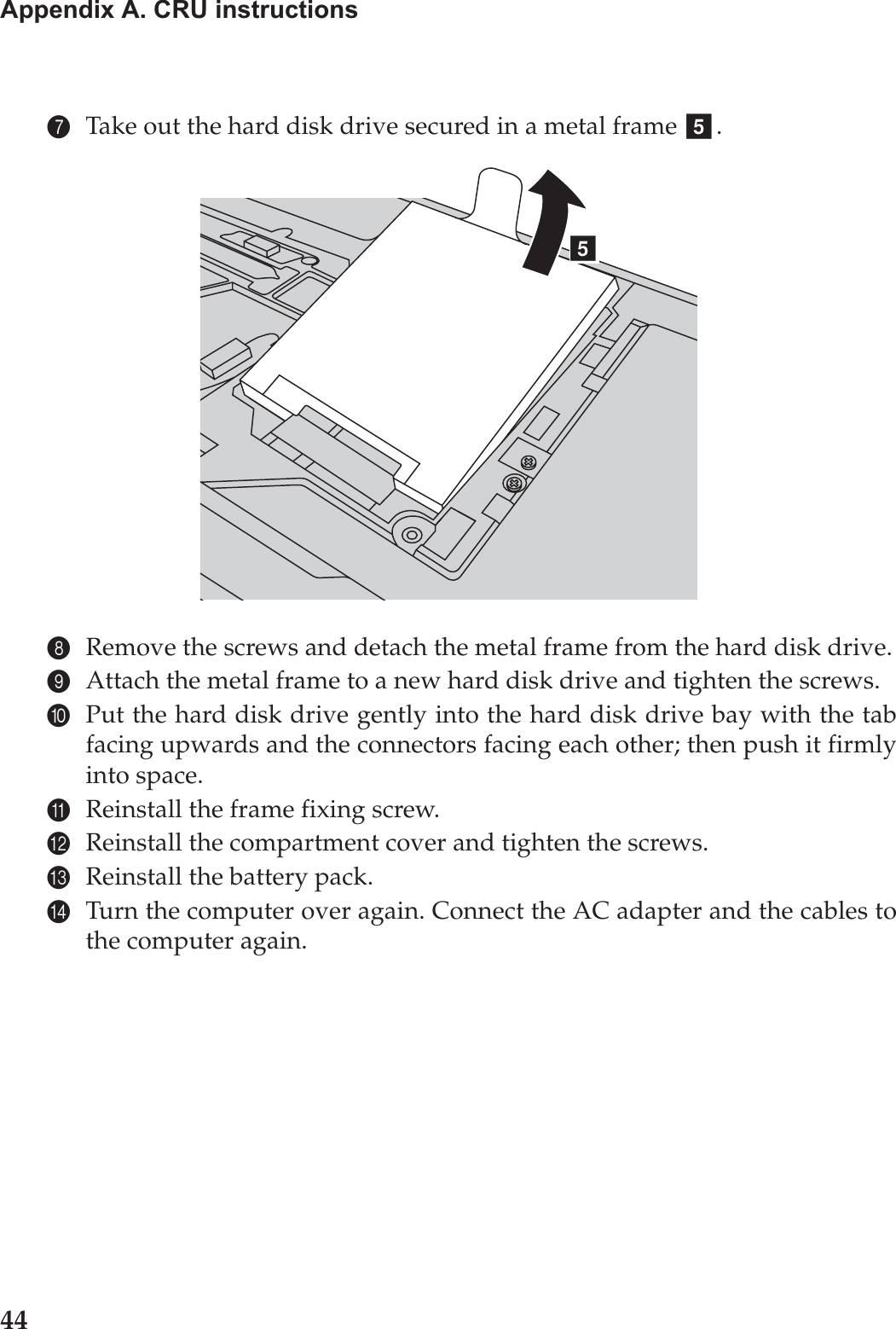 44Appendix A. CRU instructions7Take out the hard disk drive secured in a metal frame  .8Remove the screws and detach the metal frame from the hard disk drive.9Attach the metal frame to a new hard disk drive and tighten the screws.0Put the hard disk drive gently into the hard disk drive bay with the tabfacing upwards and the connectors facing each other; then push it firmlyinto space.AReinstall the frame fixing screw.BReinstall the compartment cover and tighten the screws.CReinstall the battery pack.DTurn the computer over again. Connect the AC adapter and the cables tothe computer again.ee
