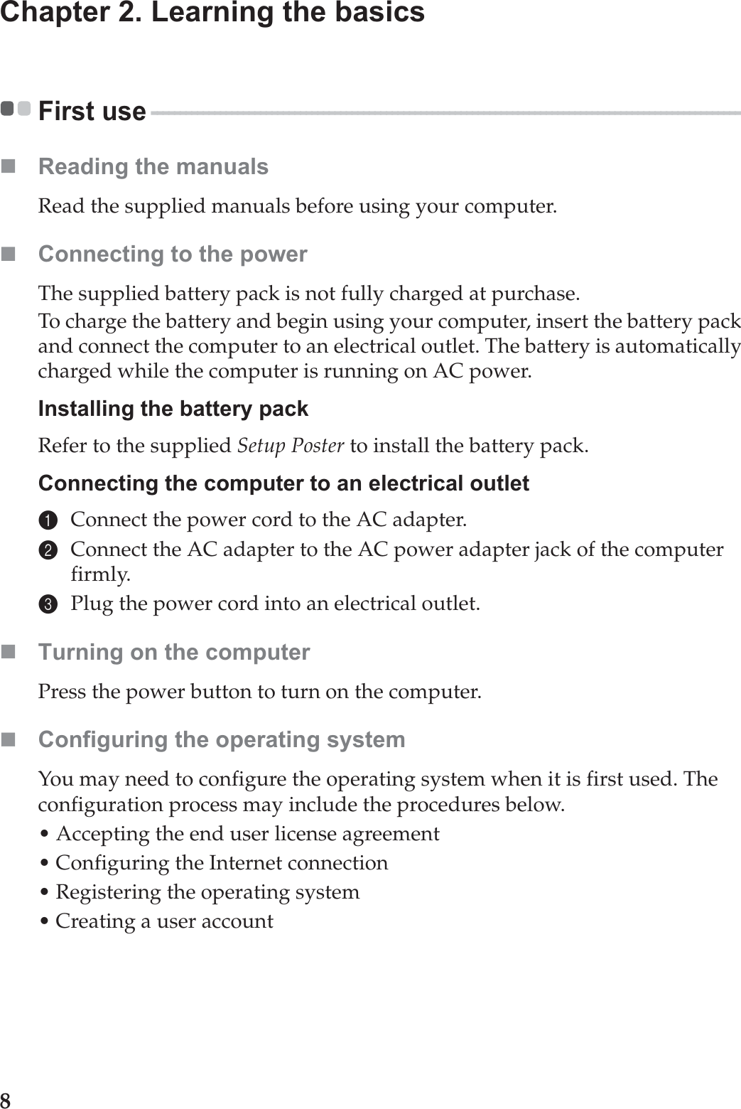 8Chapter 2. Learning the basicsFirst use - - - - - - - - - - - - - - - - - - - - - - - - - - - - - - - - - - - - - - - - - - - - - - - - - - - - - - - - - - - - - - - - - - - - - - - - - - - - - - - - - - - - - - - - - - - - - - - - - - - - - - - Reading the manualsRead the supplied manuals before using your computer.Connecting to the powerThe supplied battery pack is not fully charged at purchase.To charge the battery and begin using your computer, insert the battery pack and connect the computer to an electrical outlet. The battery is automatically charged while the computer is running on AC power.Installing the battery packRefer to the supplied Setup Poster to install the battery pack.Connecting the computer to an electrical outlet1Connect the power cord to the AC adapter.2Connect the AC adapter to the AC power adapter jack of the computer firmly.3Plug the power cord into an electrical outlet.Turning on the computerPress the power button to turn on the computer.Configuring the operating systemYou may need to configure the operating system when it is first used. The configuration process may include the procedures below.• Accepting the end user license agreement• Configuring the Internet connection• Registering the operating system• Creating a user account 