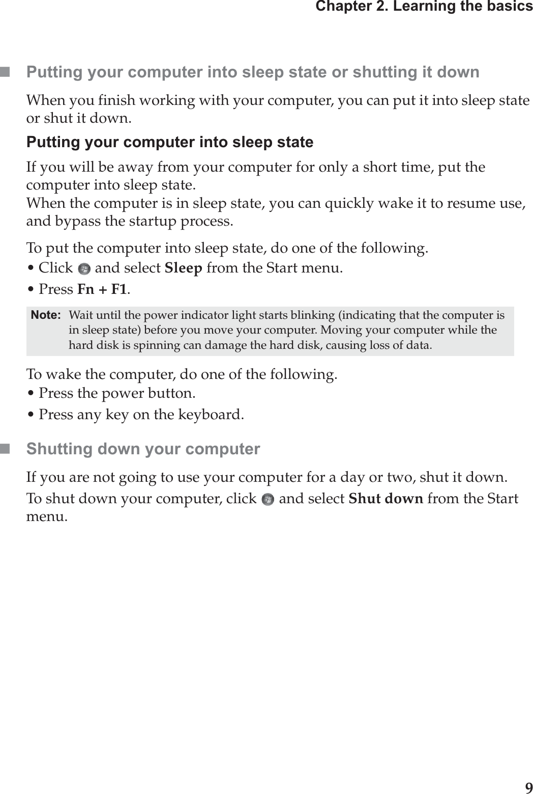 Chapter 2. Learning the basics9Putting your computer into sleep state or shutting it down When you finish working with your computer, you can put it into sleep state or shut it down.Putting your computer into sleep stateIf you will be away from your computer for only a short time, put the computer into sleep state. When the computer is in sleep state, you can quickly wake it to resume use, and bypass the startup process.To put the computer into sleep state, do one of the following.• Click   and select Sleep from the Start menu.•Press Fn + F1.To wake the computer, do one of the following.• Press the power button.• Press any key on the keyboard.Shutting down your computerIf you are not going to use your computer for a day or two, shut it down.To shut down your computer, click  and select Shut down from the Start menu.Note: Wait until the power indicator light starts blinking (indicating that the computer is in sleep state) before you move your computer. Moving your computer while the hard disk is spinning can damage the hard disk, causing loss of data.