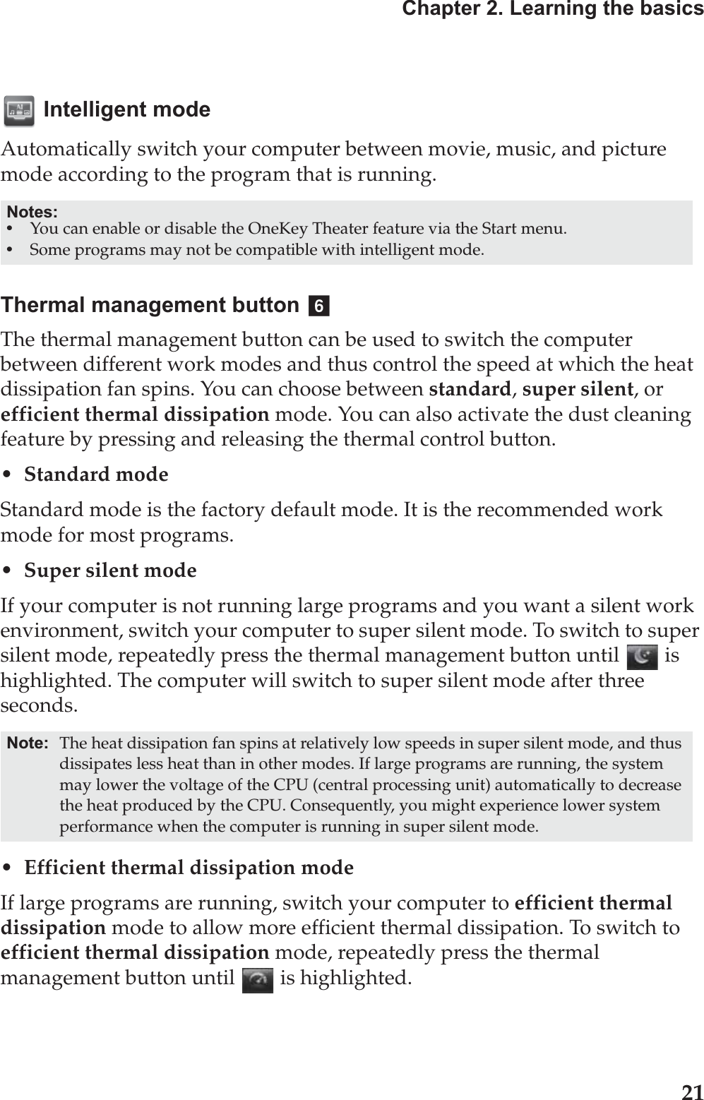 Chapter 2. Learning the basics21 Intelligent modeAutomatically switch your computer between movie, music, and picture mode according to the program that is running. Thermal management buttonThe thermal management button can be used to switch the computer between different work modes and thus control the speed at which the heat dissipation fan spins. You can choose between standard, super silent, or efficient thermal dissipation mode. You can also activate the dust cleaning feature by pressing and releasing the thermal control button.• Standard modeStandard mode is the factory default mode. It is the recommended work mode for most programs.• Super silent modeIf your computer is not running large programs and you want a silent work environment, switch your computer to super silent mode. To switch to super silent mode, repeatedly press the thermal management button until   is highlighted. The computer will switch to super silent mode after three seconds.• Efficient thermal dissipation modeIf large programs are running, switch your computer to efficient thermal dissipation mode to allow more efficient thermal dissipation. To switch to efficient thermal dissipation mode, repeatedly press the thermal management button until   is highlighted. Notes:•You can enable or disable the OneKey Theater feature via the Start menu.•Some programs may not be compatible with intelligent mode.Note: The heat dissipation fan spins at relatively low speeds in super silent mode, and thus dissipates less heat than in other modes. If large programs are running, the system may lower the voltage of the CPU (central processing unit) automatically to decrease the heat produced by the CPU. Consequently, you might experience lower system performance when the computer is running in super silent mode.f