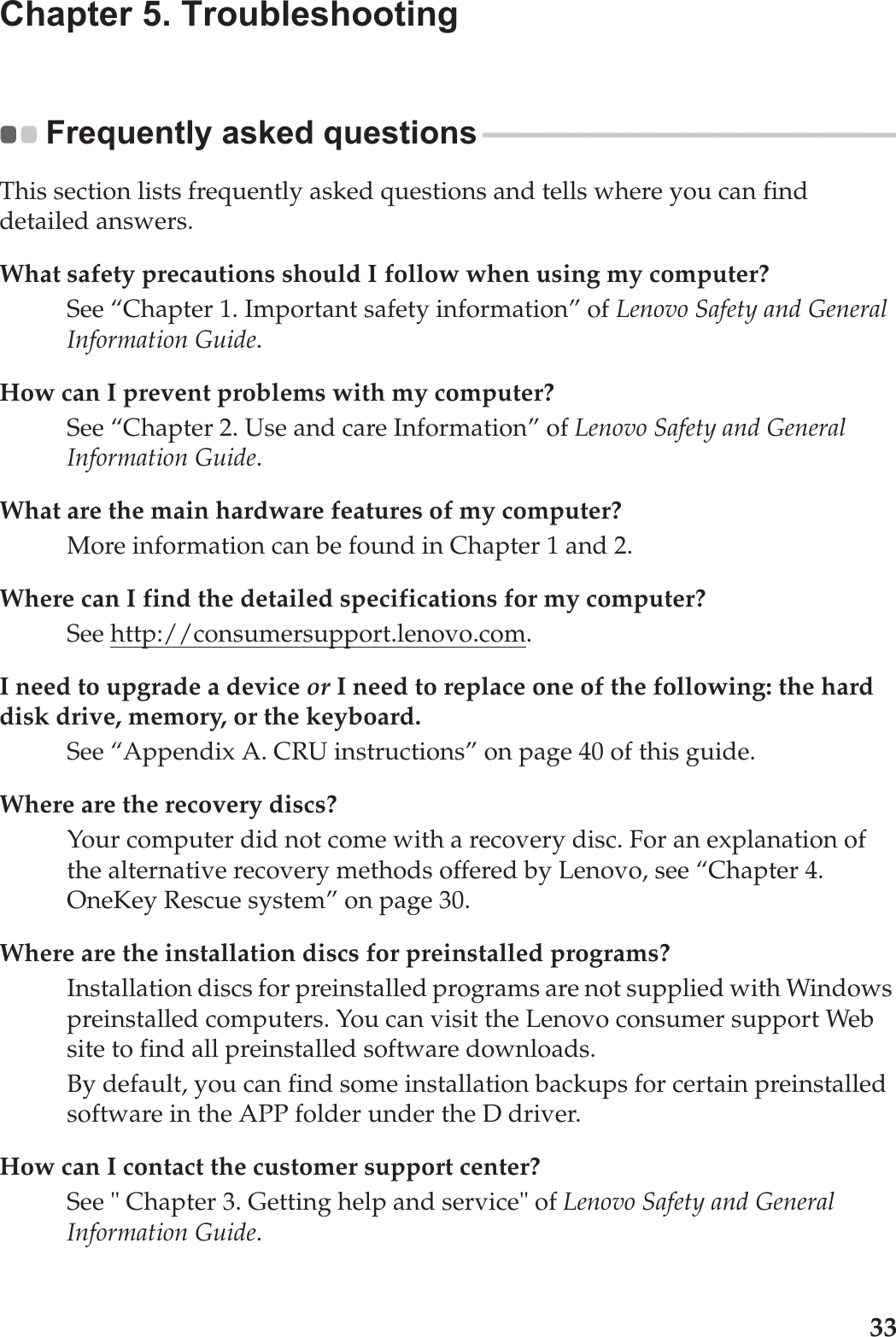 33Chapter 5. TroubleshootingFrequently asked questions - - - - - - - - - - - - - - - - - - - - - - - - - - - - - - - - - - - - - - - - - - - - - - - - - - - - - - - - - - - - -This section lists frequently asked questions and tells where you can find detailed answers.What safety precautions should I follow when using my computer?See “Chapter 1. Important safety information” of Lenovo Safety and General Information Guide.How can I prevent problems with my computer?See “Chapter 2. Use and care Information” of Lenovo Safety and General Information Guide.What are the main hardware features of my computer?More information can be found in Chapter 1 and 2.Where can I find the detailed specifications for my computer?See http://consumersupport.lenovo.com.I need to upgrade a device or I need to replace one of the following: the hard disk drive, memory, or the keyboard.See “Appendix A. CRU instructions” on page 40 of this guide.Where are the recovery discs?Your computer did not come with a recovery disc. For an explanation of the alternative recovery methods offered by Lenovo, see “Chapter 4. OneKey Rescue system” on page 30.Where are the installation discs for preinstalled programs?Installation discs for preinstalled programs are not supplied with Windows preinstalled computers. You can visit the Lenovo consumer support Web site to find all preinstalled software downloads.By default, you can find some installation backups for certain preinstalled software in the APP folder under the D driver.How can I contact the customer support center?See &quot; Chapter 3. Getting help and service&quot; of Lenovo Safety and General Information Guide.