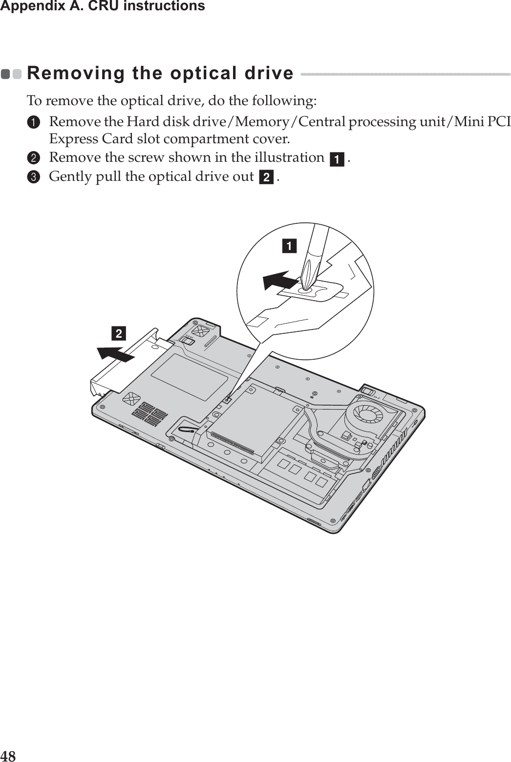 48Appendix A. CRU instructionsRemoving the optical drive  - - - - - - - - - - - - - - - - - - - - - - - - - - - - - - - - - - - - - - - - - - - - - - - - - - - - - To remove the optical drive, do the following:1Remove the Hard disk drive/Memory/Central processing unit/Mini PCI Express Card slot compartment cover.2Remove the screw shown in the illustration  .3Gently pull the optical drive out  .abab