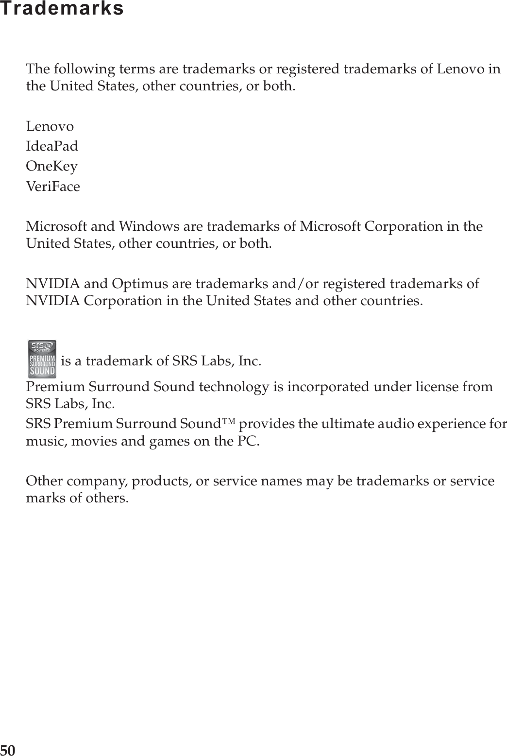 50TrademarksThe following terms are trademarks or registered trademarks of Lenovo in the United States, other countries, or both.LenovoIdeaPadOneKeyVeriFaceMicrosoft and Windows are trademarks of Microsoft Corporation in the United States, other countries, or both. NVIDIA and Optimus are trademarks and/or registered trademarks of NVIDIA Corporation in the United States and other countries. is a trademark of SRS Labs, Inc.Premium Surround Sound technology is incorporated under license from SRS Labs, Inc.SRS Premium Surround Sound™ provides the ultimate audio experience for music, movies and games on the PC.Other company, products, or service names may be trademarks or service marks of others.